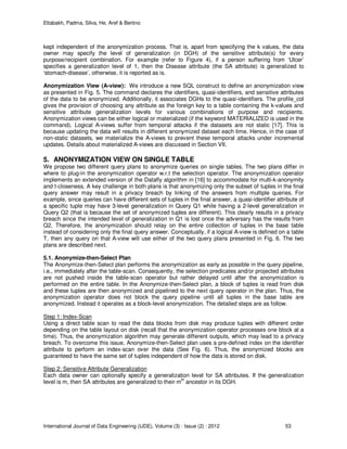 Eltabakh, Padma, Silva, He, Aref & Bertino
International Journal of Data Engineering (IJDE), Volume (3) : Issue (2) : 2012 53
kept independent of the anonymization process. That is, apart from specifying the k values, the data
owner may specify the level of generalization (in DGH) of the sensitive attribute(s) for every
purpose/recipient combination. For example (refer to Figure 4), if a person suffering from ‘Ulcer’
specifies a generalization level of 1, then the Disease attribute (the SA attribute) is generalized to
‘stomach-disease’, otherwise, it is reported as is.
Anonymization View (A-view): We introduce a new SQL construct to define an anonymization view
as presented in Fig. 5. The command declares the identifiers, quasi-identifiers, and sensitive attributes
of the data to be anonymized. Additionally, it associates DGHs to the quasi-identifiers. The profile_col
gives the provision of choosing any attribute as the foreign key to a table containing the k-values and
sensitive attribute generalization levels for various combinations of purpose and recipients.
Anonymization views can be either logical or materialized (if the keyword MATERIALIZED is used in the
command). Logical A-views suffer from temporal attacks if the datasets are not static [17]. This is
because updating the data will results in different anonymized dataset each time. Hence, in the case of
non-static datasets, we materialize the A-views to prevent these temporal attacks under incremental
updates. Details about materialized A-views are discussed in Section VII.
5. ANONYMIZATION VIEW ON SINGLE TABLE
We propose two different query plans to anonymize queries on single tables. The two plans differ in
where to plug-in the anonymization operator w.r.t the selection operator. The anonymization operator
implements an extended version of the Datafly algorithm in [16] to accommodate for multi-k-anonymity
and t-closeness. A key challenge in both plans is that anonymizing only the subset of tuples in the final
query answer may result in a privacy breach by linking of the answers from multiple queries. For
example, since queries can have different sets of tuples in the final answer, a quasi-identifier attribute of
a specific tuple may have 3-level generalization in Query Q1 while having a 2-level generalization in
Query Q2 (that is because the set of anonymized tuples are different). This clearly results in a privacy
breach since the intended level of generalization in Q1 is lost once the adversary has the results from
Q2. Therefore, the anonymization should relay on the entire collection of tuples in the base table
instead of considering only the final query answer. Conceptually, if a logical A-view is defined on a table
T, then any query on that A-view will use either of the two query plans presented in Fig. 6. The two
plans are described next.
5.1. Anonymize-then-Select Plan
The Anonymize-then-Select plan performs the anonymization as early as possible in the query pipeline,
i.e., immediately after the table-scan. Consequently, the selection predicates and/or projected attributes
are not pushed inside the table-scan operator but rather delayed until after the anonymization is
performed on the entire table. In the Anonymize-then-Select plan, a block of tuples is read from disk
and these tuples are then anonymized and pipelined to the next query operator in the plan. Thus, the
anonymization operator does not block the query pipeline until all tuples in the base table are
anonymized. Instead it operates as a block-level anonymization. The detailed steps are as follow.
Step 1: Index-Scan
Using a direct table scan to read the data blocks from disk may produce tuples with different order
depending on the table layout on disk (recall that the anonymization operator processes one block at a
time). Thus, the anonymization algorithm may generate different outputs, which may lead to a privacy
breach. To overcome this issue, Anonymize-then-Select plan uses a pre-defined index on the identifier
attribute to perform an index-scan over the data (See Fig. 6). Thus, the anonymized blocks are
guaranteed to have the same set of tuples independent of how the data is stored on disk.
Step 2: Sensitive Attribute Generalization
Each data owner can optionally specify a generalization level for SA attributes. If the generalization
level is m, then SA attributes are generalized to their m
th
ancestor in its DGH.
 