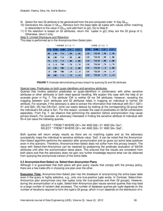 Eltabakh, Padma, Silva, He, Aref & Bertino
International Journal of Data Engineering (IJDE), Volume (3) : Issue (2) : 2012 56
9) Select the next QI attribute to be generalized from the pre-computed order Say QImax.
10) Generalize the values in QImax. Retrieve form the base table all tuples with values either matching
or descendant to the value in QImax and add them to g(t). Go to Step 8.
11) If the selection is based on QI attributes, return the tuples in g(t) (they are the QI group of t).
Otherwise, return t only.
Step 5: Limited Disclosure and Retention
This step is performed as in the Anonymize-then-Select plan.
!
!" # $ !%# $ !&# ' ( # ) ( #
%# ( %# *+# ' , %# ) , %#
&# ( &# *+# ' , %# ) , &#
*# ( *# *- # ' , &# ) , &#
. # ( . # *%# ' , *# ) , *#
+# /%# *&# ' , . # ) , &#
- # /&# *&# ' , +# ) , . #
0# /&# *- # ' , *# ) , +#
#
$ !%# $ !&# ' ( # ) ( #
( 1# *23. 2# ' , %# ) , %#
( 1# *23. 2# ' , %# ) , &#
( 1# *23. 2# ' , &# ) , &#
( 1# *23. 2# ' , *# ) , *#
/1# *23. 2# ' , . # ) , &#
/1# *23. 2# ' , +# ) , . #
/1# *23. 2# ' , *# ) , +#
" #$#%#&' ()*+!,$- .*! / #%#&' ()*+!,$- .*!
FIGURE 7: Example demonstrating privacy breach by querying QI and SA attributes
Special case: Predicates on both quasi-identifiers and sensitive attributes-
Queries that involve selection predicates on quasi-identifiers in combination with either sensitive
attributes or other attributes or both need special handling. We explain this case with the help of an
example given in Fig. 7. The attribute 'OA' is neither QI nor SA attributes. However, revealing the
mapping between such attributes and QI attributes helps in mapping an individual to his/her SA
attribute. For example, if the adversary is able to extract the information that individual with ID=1 (QI1=
A1 and QI2= 35) has OA=Oa1, (s)he can easily deduce by looking at the corresponding QI group that
the individual's SA value is Sa1. For this reason, consider the case of predicates on QI/SA combination
separately. From Fig. 7, we observe that performing the selection before anonymization may cause
privacy breach. For example, an adversary interested in finding the sensitive attribute of individual with
ID=4 can issue the following queries.
SELECT * FROM T WHERE QI1=`A4' AND QI2=`31' AND SA=`Sa1';
SELECT * FROM T WHERE QI1=`A4' AND QI2=`31' AND SA=`Sa2';
Both queries will return empty results as there are no matching tuples and so the adversary
successfully maps the individual to sensitive attribute value `Sa3'. It can be noted that the Anonymize-
then-Select algorithm performs the selection after anonymization and so gives out some false positives
even in this scenario. Therefore, Anonymize-then-Select does not suffer from this privacy breach. The
issue with Select-then-Anonymize can be resolved by postponing the predicate evaluation of SA/OA
attributes until after the anonymization takes place. This ensures that the results are consistent from
both plans and that the adversary does not gain any further knowledge beyond what can be obtained
from querying the anonymized version of the entire table.
5.3 Anonymize-then-Select vs. Select-then-Anonymize Plans
Although it is guaranteed that both plans will give query results that comply with the privacy policy,
there are a few trade-offs in choosing one plan over the other.
Execution Time: Anonymize-then-Select plan has the drawback of anonymizing the entire base table
even if the query is highly selective, e.g., only one true-positive tuple exists. In Contrast, Select-then-
Anonymize plan anonymizes very few tuples (only the true-positives and their QI groups). However,
during the anonymization of a tuple, Select-then-Anonymize plan issues several queries that may lead
to a large number of random disk accesses. The number of database queries per tuple depends on the
number of iterations required to form the tuple’s QI group, which in turn depends on the distribution of k-
 