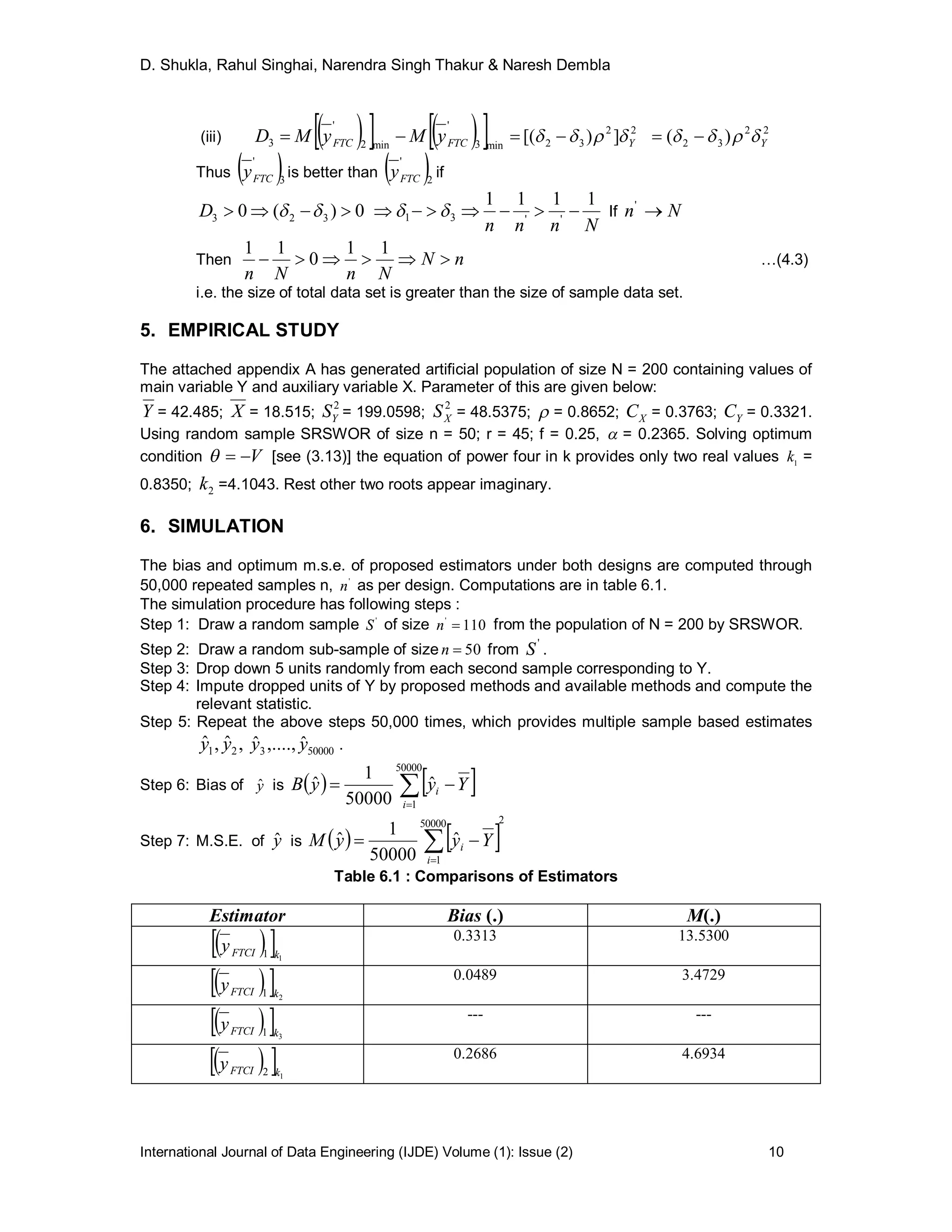 D. Shukla, Rahul Singhai, Narendra Singh Thakur & Naresh Dembla
International Journal of Data Engineering (IJDE) Volume (1): Issue (2) 10
(iii)      min3
'
min2
'
3 FTCFTC yMyMD  22
32 ])[( Y  22
32 )( Y 
Thus  3
'
FTCy is better than  2
'
FTCy if
0)(0 323  D
Nnnn
1111
''31   If Nn '
Then nN
NnNn

11
0
11
…(4.3)
i.e. the size of total data set is greater than the size of sample data set.
5. EMPIRICAL STUDY
The attached appendix A has generated artificial population of size N = 200 containing values of
main variable Y and auxiliary variable X. Parameter of this are given below:
Y = 42.485; X = 18.515;
2
YS = 199.0598;
2
XS = 48.5375;  = 0.8652; XC = 0.3763; YC = 0.3321.
Using random sample SRSWOR of size n = 50; r = 45; f = 0.25,  = 0.2365. Solving optimum
condition V [see (3.13)] the equation of power four in k provides only two real values 1
k =
0.8350; 2k =4.1043. Rest other two roots appear imaginary.
6. SIMULATION
The bias and optimum m.s.e. of proposed estimators under both designs are computed through
50,000 repeated samples n, '
n as per design. Computations are in table 6.1.
The simulation procedure has following steps :
Step 1: Draw a random sample '
S of size 110'
n from the population of N = 200 by SRSWOR.
Step 2: Draw a random sub-sample of size 50n from
'
S .
Step 3: Drop down 5 units randomly from each second sample corresponding to Y.
Step 4: Impute dropped units of Y by proposed methods and available methods and compute the
relevant statistic.
Step 5: Repeat the above steps 50,000 times, which provides multiple sample based estimates
,ˆ,ˆ 21 yy 500003
ˆ,....,ˆ yy .
Step 6: Bias of yˆ is    

50000
1
ˆ
50000
1
ˆ
i
i YyyB
Step 7: M.S.E. of yˆ is    
250000
1
ˆ
50000
1
ˆ 

i
i YyyM
Table 6.1 : Comparisons of Estimators
Estimator Bias (.) M(.)
  11 kFTCIy
0.3313 13.5300
  21 kFTCIy
0.0489 3.4729
  31 kFTCIy
--- ---
  12 kFTCIy
0.2686 4.6934
 