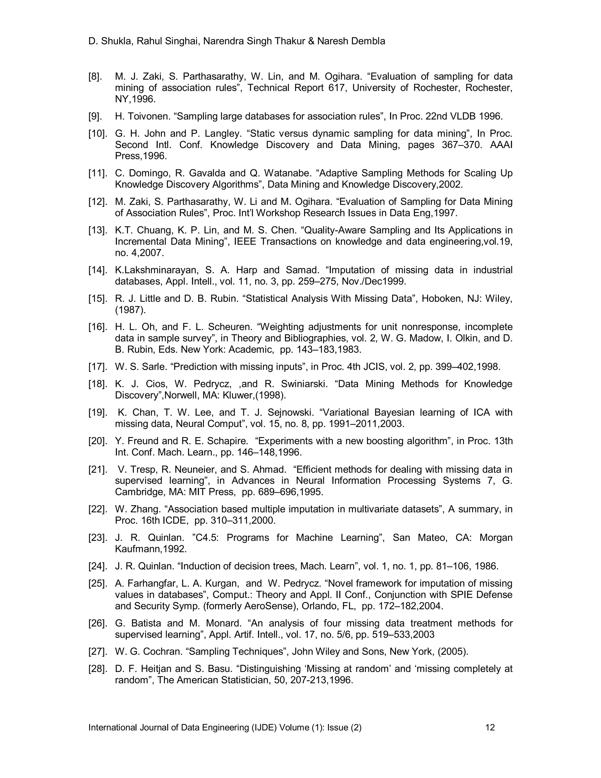 D. Shukla, Rahul Singhai, Narendra Singh Thakur & Naresh Dembla
International Journal of Data Engineering (IJDE) Volume (1): Issue (2) 12
[8]. M. J. Zaki, S. Parthasarathy, W. Lin, and M. Ogihara. “Evaluation of sampling for data
mining of association rules”, Technical Report 617, University of Rochester, Rochester,
NY,1996.
[9]. H. Toivonen. “Sampling large databases for association rules”, In Proc. 22nd VLDB 1996.
[10]. G. H. John and P. Langley. “Static versus dynamic sampling for data mining”, In Proc.
Second Intl. Conf. Knowledge Discovery and Data Mining, pages 367–370. AAAI
Press,1996.
[11]. C. Domingo, R. Gavalda and Q. Watanabe. “Adaptive Sampling Methods for Scaling Up
Knowledge Discovery Algorithms”, Data Mining and Knowledge Discovery,2002.
[12]. M. Zaki, S. Parthasarathy, W. Li and M. Ogihara. “Evaluation of Sampling for Data Mining
of Association Rules”, Proc. Int’l Workshop Research Issues in Data Eng,1997.
[13]. K.T. Chuang, K. P. Lin, and M. S. Chen. “Quality-Aware Sampling and Its Applications in
Incremental Data Mining”, IEEE Transactions on knowledge and data engineering,vol.19,
no. 4,2007.
[14]. K.Lakshminarayan, S. A. Harp and Samad. “Imputation of missing data in industrial
databases, Appl. Intell., vol. 11, no. 3, pp. 259–275, Nov./Dec1999.
[15]. R. J. Little and D. B. Rubin. “Statistical Analysis With Missing Data”, Hoboken, NJ: Wiley,
(1987).
[16]. H. L. Oh, and F. L. Scheuren. “Weighting adjustments for unit nonresponse, incomplete
data in sample survey”, in Theory and Bibliographies, vol. 2, W. G. Madow, I. Olkin, and D.
B. Rubin, Eds. New York: Academic, pp. 143–183,1983.
[17]. W. S. Sarle. “Prediction with missing inputs”, in Proc. 4th JCIS, vol. 2, pp. 399–402,1998.
[18]. K. J. Cios, W. Pedrycz, ,and R. Swiniarski. “Data Mining Methods for Knowledge
Discovery”,Norwell, MA: Kluwer,(1998).
[19]. K. Chan, T. W. Lee, and T. J. Sejnowski. “Variational Bayesian learning of ICA with
missing data, Neural Comput”, vol. 15, no. 8, pp. 1991–2011,2003.
[20]. Y. Freund and R. E. Schapire. “Experiments with a new boosting algorithm”, in Proc. 13th
Int. Conf. Mach. Learn., pp. 146–148,1996.
[21]. V. Tresp, R. Neuneier, and S. Ahmad. “Efficient methods for dealing with missing data in
supervised learning”, in Advances in Neural Information Processing Systems 7, G.
Cambridge, MA: MIT Press, pp. 689–696,1995.
[22]. W. Zhang. “Association based multiple imputation in multivariate datasets”, A summary, in
Proc. 16th ICDE, pp. 310–311,2000.
[23]. J. R. Quinlan. ”C4.5: Programs for Machine Learning”, San Mateo, CA: Morgan
Kaufmann,1992.
[24]. J. R. Quinlan. “Induction of decision trees, Mach. Learn”, vol. 1, no. 1, pp. 81–106, 1986.
[25]. A. Farhangfar, L. A. Kurgan, and W. Pedrycz. “Novel framework for imputation of missing
values in databases”, Comput.: Theory and Appl. II Conf., Conjunction with SPIE Defense
and Security Symp. (formerly AeroSense), Orlando, FL, pp. 172–182,2004.
[26]. G. Batista and M. Monard. “An analysis of four missing data treatment methods for
supervised learning”, Appl. Artif. Intell., vol. 17, no. 5/6, pp. 519–533,2003
[27]. W. G. Cochran. “Sampling Techniques”, John Wiley and Sons, New York, (2005).
[28]. D. F. Heitjan and S. Basu. “Distinguishing ‘Missing at random’ and ‘missing completely at
random”, The American Statistician, 50, 207-213,1996.
 