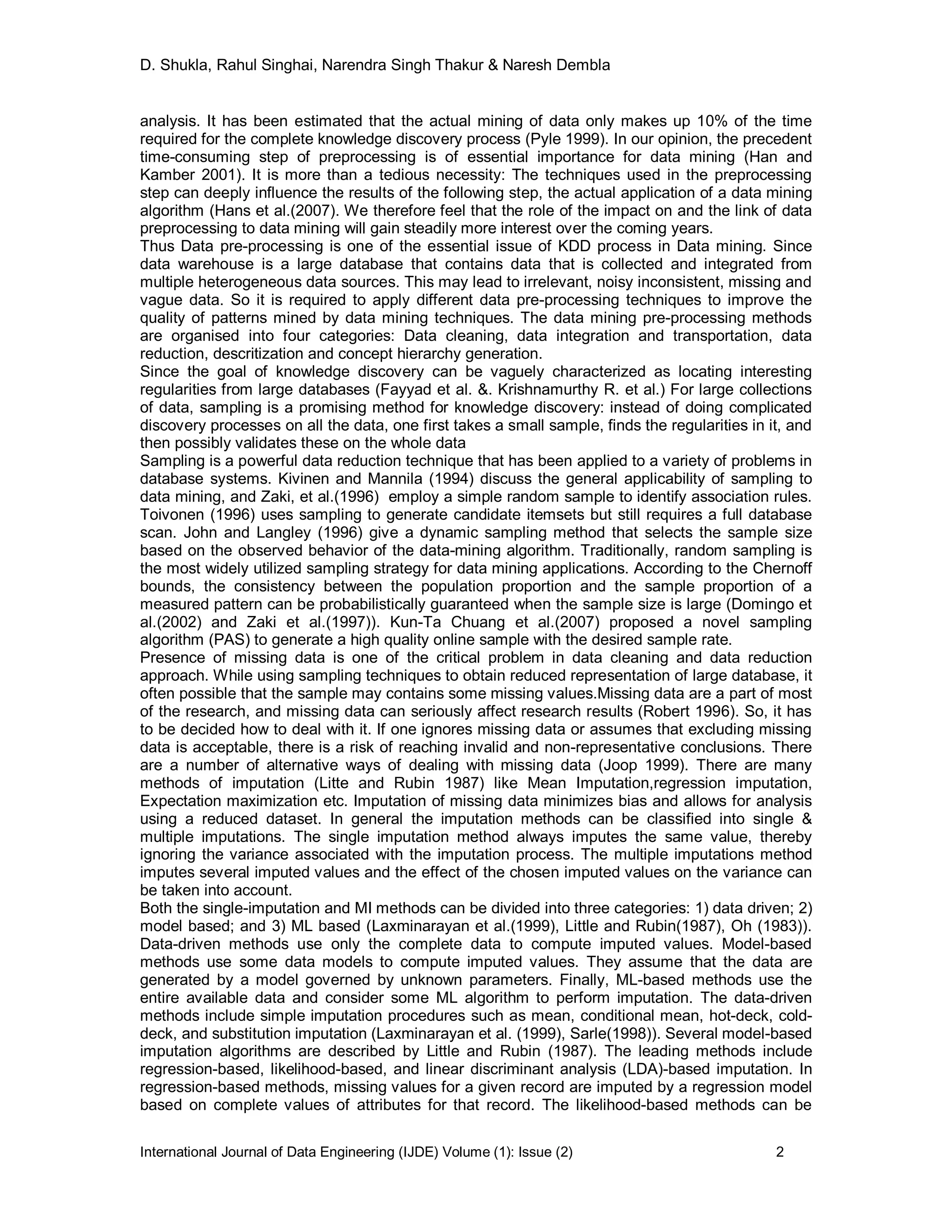 D. Shukla, Rahul Singhai, Narendra Singh Thakur & Naresh Dembla
International Journal of Data Engineering (IJDE) Volume (1): Issue (2) 2
analysis. It has been estimated that the actual mining of data only makes up 10% of the time
required for the complete knowledge discovery process (Pyle 1999). In our opinion, the precedent
time-consuming step of preprocessing is of essential importance for data mining (Han and
Kamber 2001). It is more than a tedious necessity: The techniques used in the preprocessing
step can deeply influence the results of the following step, the actual application of a data mining
algorithm (Hans et al.(2007). We therefore feel that the role of the impact on and the link of data
preprocessing to data mining will gain steadily more interest over the coming years.
Thus Data pre-processing is one of the essential issue of KDD process in Data mining. Since
data warehouse is a large database that contains data that is collected and integrated from
multiple heterogeneous data sources. This may lead to irrelevant, noisy inconsistent, missing and
vague data. So it is required to apply different data pre-processing techniques to improve the
quality of patterns mined by data mining techniques. The data mining pre-processing methods
are organised into four categories: Data cleaning, data integration and transportation, data
reduction, descritization and concept hierarchy generation.
Since the goal of knowledge discovery can be vaguely characterized as locating interesting
regularities from large databases (Fayyad et al. &. Krishnamurthy R. et al.) For large collections
of data, sampling is a promising method for knowledge discovery: instead of doing complicated
discovery processes on all the data, one first takes a small sample, finds the regularities in it, and
then possibly validates these on the whole data
Sampling is a powerful data reduction technique that has been applied to a variety of problems in
database systems. Kivinen and Mannila (1994) discuss the general applicability of sampling to
data mining, and Zaki, et al.(1996) employ a simple random sample to identify association rules.
Toivonen (1996) uses sampling to generate candidate itemsets but still requires a full database
scan. John and Langley (1996) give a dynamic sampling method that selects the sample size
based on the observed behavior of the data-mining algorithm. Traditionally, random sampling is
the most widely utilized sampling strategy for data mining applications. According to the Chernoff
bounds, the consistency between the population proportion and the sample proportion of a
measured pattern can be probabilistically guaranteed when the sample size is large (Domingo et
al.(2002) and Zaki et al.(1997)). Kun-Ta Chuang et al.(2007) proposed a novel sampling
algorithm (PAS) to generate a high quality online sample with the desired sample rate.
Presence of missing data is one of the critical problem in data cleaning and data reduction
approach. While using sampling techniques to obtain reduced representation of large database, it
often possible that the sample may contains some missing values.Missing data are a part of most
of the research, and missing data can seriously affect research results (Robert 1996). So, it has
to be decided how to deal with it. If one ignores missing data or assumes that excluding missing
data is acceptable, there is a risk of reaching invalid and non-representative conclusions. There
are a number of alternative ways of dealing with missing data (Joop 1999). There are many
methods of imputation (Litte and Rubin 1987) like Mean Imputation,regression imputation,
Expectation maximization etc. Imputation of missing data minimizes bias and allows for analysis
using a reduced dataset. In general the imputation methods can be classified into single &
multiple imputations. The single imputation method always imputes the same value, thereby
ignoring the variance associated with the imputation process. The multiple imputations method
imputes several imputed values and the effect of the chosen imputed values on the variance can
be taken into account.
Both the single-imputation and MI methods can be divided into three categories: 1) data driven; 2)
model based; and 3) ML based (Laxminarayan et al.(1999), Little and Rubin(1987), Oh (1983)).
Data-driven methods use only the complete data to compute imputed values. Model-based
methods use some data models to compute imputed values. They assume that the data are
generated by a model governed by unknown parameters. Finally, ML-based methods use the
entire available data and consider some ML algorithm to perform imputation. The data-driven
methods include simple imputation procedures such as mean, conditional mean, hot-deck, cold-
deck, and substitution imputation (Laxminarayan et al. (1999), Sarle(1998)). Several model-based
imputation algorithms are described by Little and Rubin (1987). The leading methods include
regression-based, likelihood-based, and linear discriminant analysis (LDA)-based imputation. In
regression-based methods, missing values for a given record are imputed by a regression model
based on complete values of attributes for that record. The likelihood-based methods can be
 
