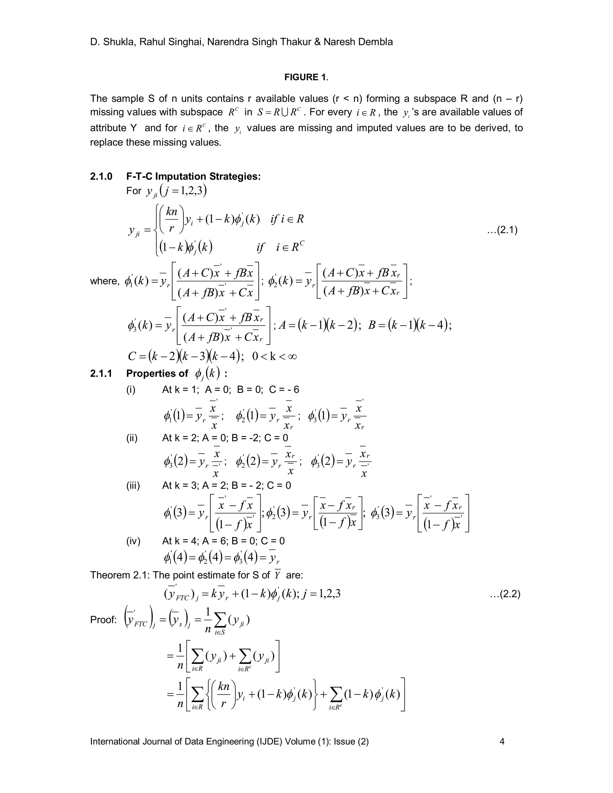 D. Shukla, Rahul Singhai, Narendra Singh Thakur & Naresh Dembla
International Journal of Data Engineering (IJDE) Volume (1): Issue (2) 4
FIGURE 1.
The sample S of n units contains r available values (r < n) forming a subspace R and (n – r)
missing values with subspace C
R in C
RRS  . For every Ri  , the i
y ’s are available values of
attribute Y and for C
Ri  , the i
y values are missing and imputed values are to be derived, to
replace these missing values.
2.1.0 F-T-C Imputation Strategies:
For  3,2,1jyji
   












C
j
ji
ji
Riifkk
Riifkky
r
kn
y
1
)()1(
'
'


…(2.1)
where,











xCxfBA
xfBxCA
yk r '
'
'
1
)(
)(
)( ; 








r
r
r
xCxfBA
xfBxCA
yk
)(
)(
)('
2 ;











r
r
r
xCxfBA
xfBxCA
yk '
'
'
3
)(
)(
)( ;   ;21  kkA   ;41  kkB
     k0;432 kkkC
2.1.1 Properties of  kj :
(i) At k = 1; A = 0; B = 0; C = - 6
 
x
x
yr
'
'
1 1  ;  
r
r
x
x
y1'
2  ;  
r
r
x
x
y
'
'
3 1 
(ii) At k = 2; A = 0; B = -2; C = 0
  '
'
3 2
x
x
yr ;  
x
x
y
r
r2'
2  ;   '
'
3 2
x
x
y
r
r
(iii) At k = 3; A = 2; B = - 2; C = 0
 
 
 
 
 
  




























 '
'
'
3
'
2'
'
'
1
1
3;
1
3;
1
3
xf
xfx
y
xf
xfx
y
xf
xfx
y
r
r
r
rr 
(iv) At k = 4; A = 6; B = 0; C = 0
      ry 444 '
3
'
2
'
1 
Theorem 2.1: The point estimate for S of Y are:
3,2,1);()1()( ''
 jkkyky jrjFTC  …(2.2)
Proof:     

Si
jijsjFTC y
n
yy )(
1'






 
 c
Ri
ji
Ri
ji yy
n
)()(
1



















   
)()1()()1(
1 ''
kkkky
r
kn
n Ri Ri
jji
c

 