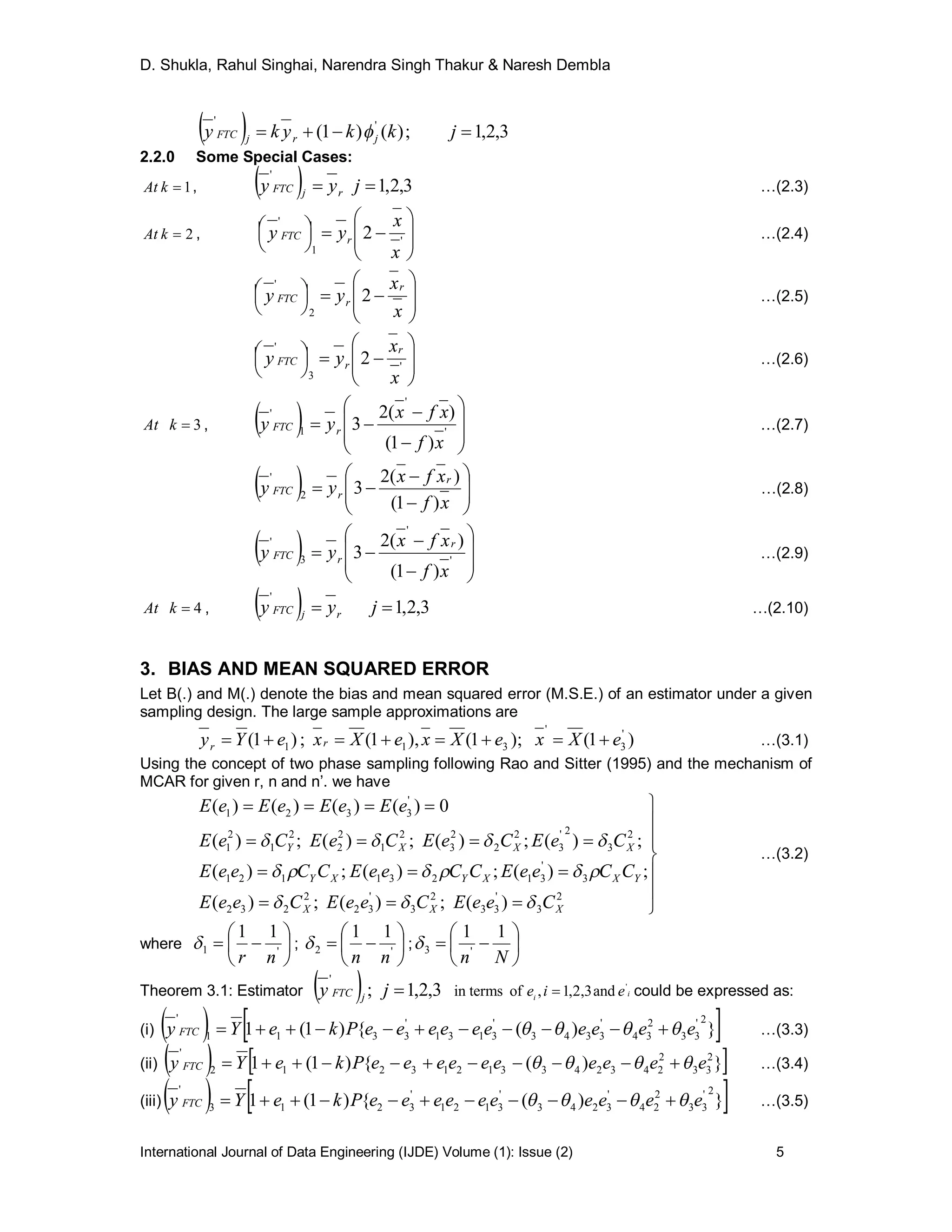 D. Shukla, Rahul Singhai, Narendra Singh Thakur & Naresh Dembla
International Journal of Data Engineering (IJDE) Volume (1): Issue (2) 5
  3,2,1;)()1( ''
 jkkyky jrjFTC 
2.2.0 Some Special Cases:
1kAt ,   3,2,1
'
 jyy rjFTC …(2.3)
2kAt ,













'
1
'
2
x
x
yy rFTC …(2.4)













x
x
yy
r
rFTC 2
2
'
…(2.5)













'
3
'
2
x
x
yy
r
rFTC …(2.6)
3kAt ,   









 '
'
1
'
)1(
)(2
3
xf
xfx
yy rFTC …(2.7)
  








xf
xfx
yy
r
rFTC
)1(
)(2
32
'
…(2.8)
  









 '
'
3
'
)1(
)(2
3
xf
xfx
yy
r
rFTC …(2.9)
4kAt ,   3,2,1
'
 jyy rjFTC …(2.10)
3. BIAS AND MEAN SQUARED ERROR
Let B(.) and M(.) denote the bias and mean squared error (M.S.E.) of an estimator under a given
sampling design. The large sample approximations are
)1();1(),1(;)1( '
3
'
311 eXxeXxeXxeYy rr  …(3.1)
Using the concept of two phase sampling following Rao and Sitter (1995) and the mechanism of
MCAR for given r, n and n’. we have











2
3
'
33
2
3
'
32
2
232
3
'
31231121
2
3
2'
3
2
2
2
3
2
1
2
2
2
1
2
1
'
3321
)(;)(;)(
;)(;)(;)(
;)(;)(;)(;)(
0)()()()(
XXX
YXXYXY
XXXY
CeeECeeECeeE
CCeeECCeeECCeeE
CeECeECeECeE
eEeEeEeE



…(3.2)
where 





 '1
11
nr
 ; 





 '2
11
nn
 ; 






Nn
11
'3
Theorem 3.1: Estimator   3,2,1;
'
jy jFTC ii
eie '
and3,2,1,oftermsin  could be expressed as:
(i)    })({)1(1
2'
33
2
34
'
3343
'
3131
'
3311
'
eeeeeeeeeePkeYy FTC   …(3.3)
(ii)    })({)1(1 2
33
2
24324331213212
'
eeeeeeeeeePkeYy FTC   …(3.4)
(iii)   })({)1(1
2'
33
2
24
'
3243
'
3121
'
3213
'
eeeeeeeeeePkeYy FTC   …(3.5)
 