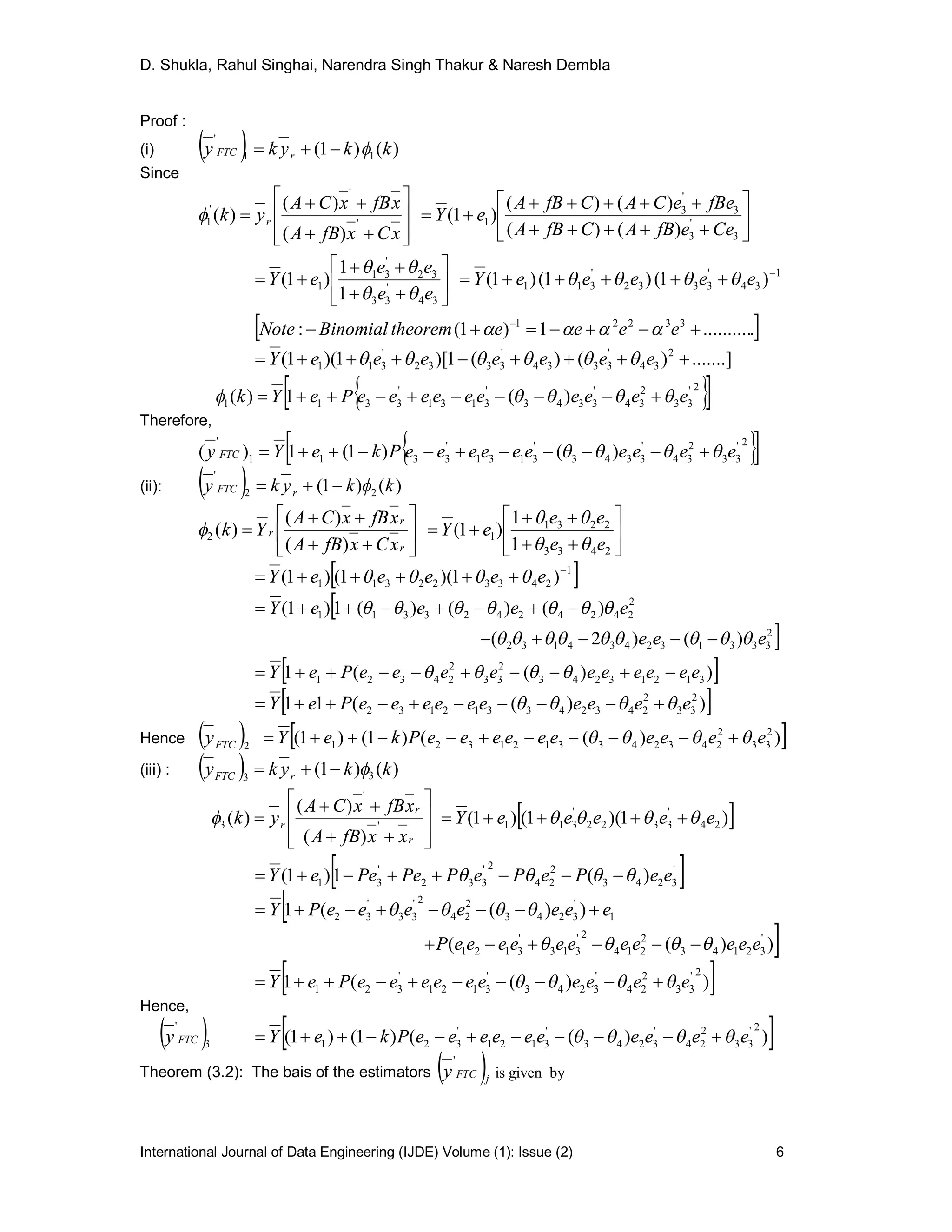 D. Shukla, Rahul Singhai, Narendra Singh Thakur & Naresh Dembla
International Journal of Data Engineering (IJDE) Volume (1): Issue (2) 6
Proof :
(i)   )()1( 11
'
kkyky rFTC 
Since











xCxfBA
xfBxCA
yk r '
'
'
1
)(
)(
)( 








3
'
3
3
'
3
1
)()(
)()(
)1(
CeefBACfBA
fBeeCACfBA
eY









34
'
33
32
'
31
1
1
1
)1(
ee
ee
eY

 1
34
'
3332
'
311 )1()1()1( 
 eeeeeY 
 ...........1)1(: 33221
 
eeeetheoremBinomialNote 
.......])()(1)[1)(1( 2
34
'
3334
'
3332
'
311  eeeeeeeY 
  2'
33
2
34
'
3343
'
3131
'
3311 )(1)( eeeeeeeeeePeYk  
Therefore,
  2'
33
2
34
'
3343
'
3131
'
3311
'
)()1(1)( eeeeeeeeeePkeYy FTC  
(ii):   )()1( 22
'
kkyky rFTC 









r
r
r
xCxfBA
xfBxCA
Yk
)(
)(
)(2 








2433
2231
1
1
1
)1(
ee
ee
eY


 1
243322311 )1)(1()1( 
 eeeeeY 

2
333132434132
2
24242423311
)()2(
)()()(1)1(
eee
eeeeY




 ))((1 31213243
2
33
2
24321 eeeeeeeeeePeY  
 ))((11 2
33
2
243243312132 eeeeeeeeeePeY  
Hence  2FTCy  ))(()1()1( 2
33
2
2432433121321 eeeeeeeeeePkeY  
(iii) :   )()1( 33
kkyky rFTC 











r
r
r
xxfBA
xfBxCA
yk '
'
3
)(
)(
)(  )1)(1()1( 24
'
3322
'
311 eeeeeY  
 '
3243
2
24
2'
332
'
31 )(1)1( eePePePPePeeY  

))((
))((1
'
32143
2
214
2'
313
'
3121
1
'
3243
2
24
2'
33
'
32
eeeeeeeeeeeP
eeeeeeePY




 ))((1
2'
33
2
24
'
3243
'
3121
'
321 eeeeeeeeeePeY  
Hence,
 3
'
FTCy  ))(()1()1(
2'
33
2
24
'
3243
'
3121
'
321 eeeeeeeeeePkeY  
Theorem (3.2): The bais of the estimators  jFTCy
'
bygivenis
 