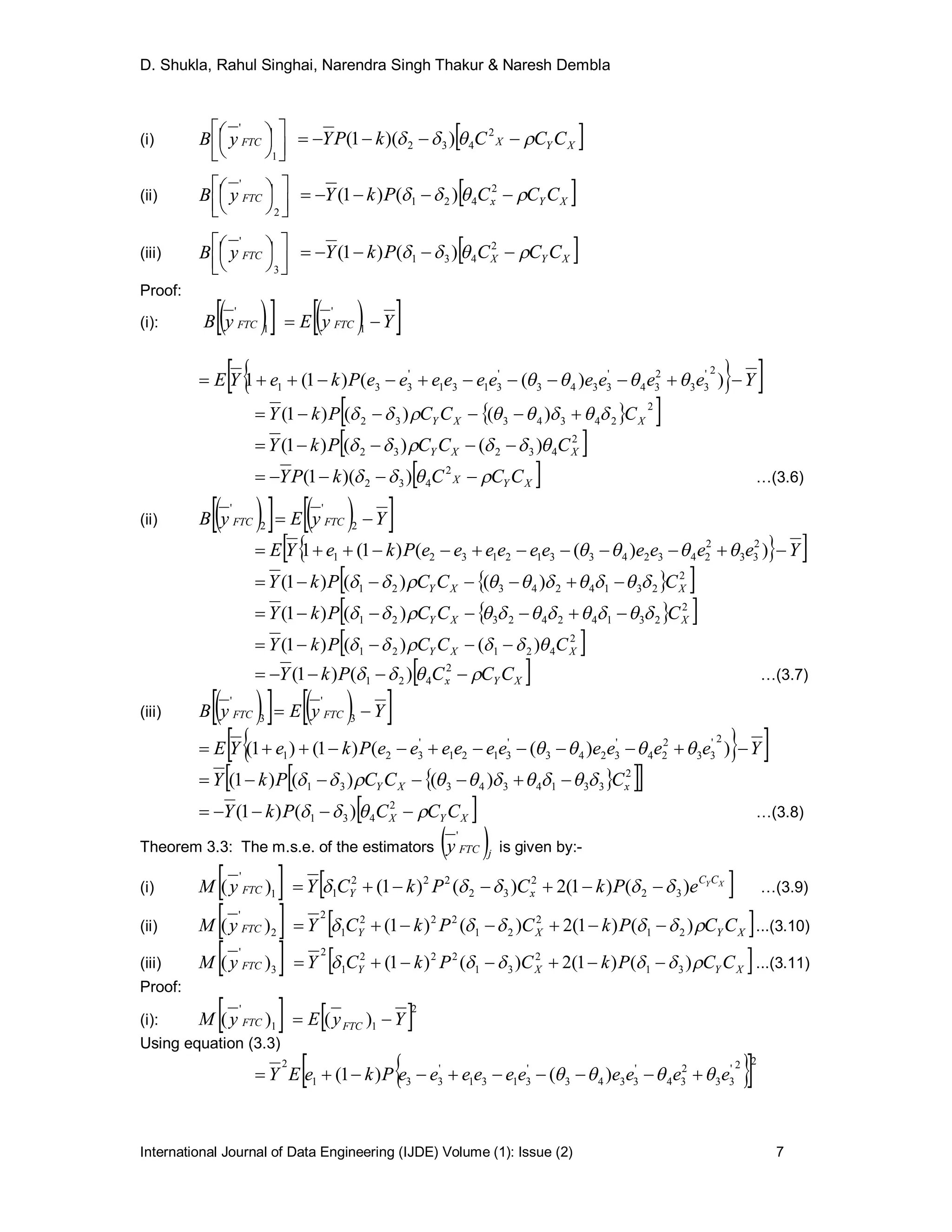 D. Shukla, Rahul Singhai, Narendra Singh Thakur & Naresh Dembla
International Journal of Data Engineering (IJDE) Volume (1): Issue (2) 7
(i)









1
'
FTCyB  XYX CCCkPY   2
432 ))(1(
(ii)









2
'
FTCyB  XYx CCCPkY   2
421 )()1(
(iii)









3
'
FTCyB  XYX CCCPkY   2
431 )()1(
Proof:
(i):      YyEyB FTCFTC  1
'
1
'
  YeeeeeeeeeePkeYE  ))(()1(1
2'
33
2
34
'
3343
'
3131
'
331 
  2
2434332 )()()1( XXY CCCPkY  
 2
43232 )()()1( XXY CCCPkY  
 XYX CCCkPY   2
432 ))(1( …(3.6)
(ii)      YyEyB FTCFTC  2
'
2
'
  YeeeeeeeeeePkeYE  ))(()1(1 2
33
2
2432433121321 
  2
231424321 )()()1( XXY CCCPkY  
  2
2314242321 )()1( XXY CCCPkY  
 2
42121 )()()1( XXY CCCPkY  
 XYx CCCPkY   2
421 )()1( …(3.7)
(iii)      YyEyB FTCFTC  3
'
3
'
  YeeeeeeeeeePkeYE  ))(()1()1(
2'
33
2
24
'
3243
'
3121
'
321 
   2
331434331 )()()1( xXY CCCPkY  
 XYX CCCPkY   2
431 )()1( …(3.8)
Theorem 3.3: The m.s.e. of the estimators  jFTCy
'
is given by:-
(i)  1
'
)( FTCyM  XYCC
xY ePkCPkCY )()1(2)()1( 32
2
32
222
1   …(3.9)
(ii)  2
'
)( FTCyM  XYXY CCPkCPkCY  )()1(2)()1( 21
2
21
222
1
2
 ...(3.10)
(iii)  3
'
)( FTCyM  XYXY CCPkCPkCY  )()1(2)()1( 31
2
31
222
1
2
 ...(3.11)
Proof:
(i):    2
11
'
)()( YyEyM FTCFTC 
Using equation (3.3)
  22'
33
2
34
'
3343
'
3131
'
331
2
)()1( eeeeeeeeeePkeEY  
 