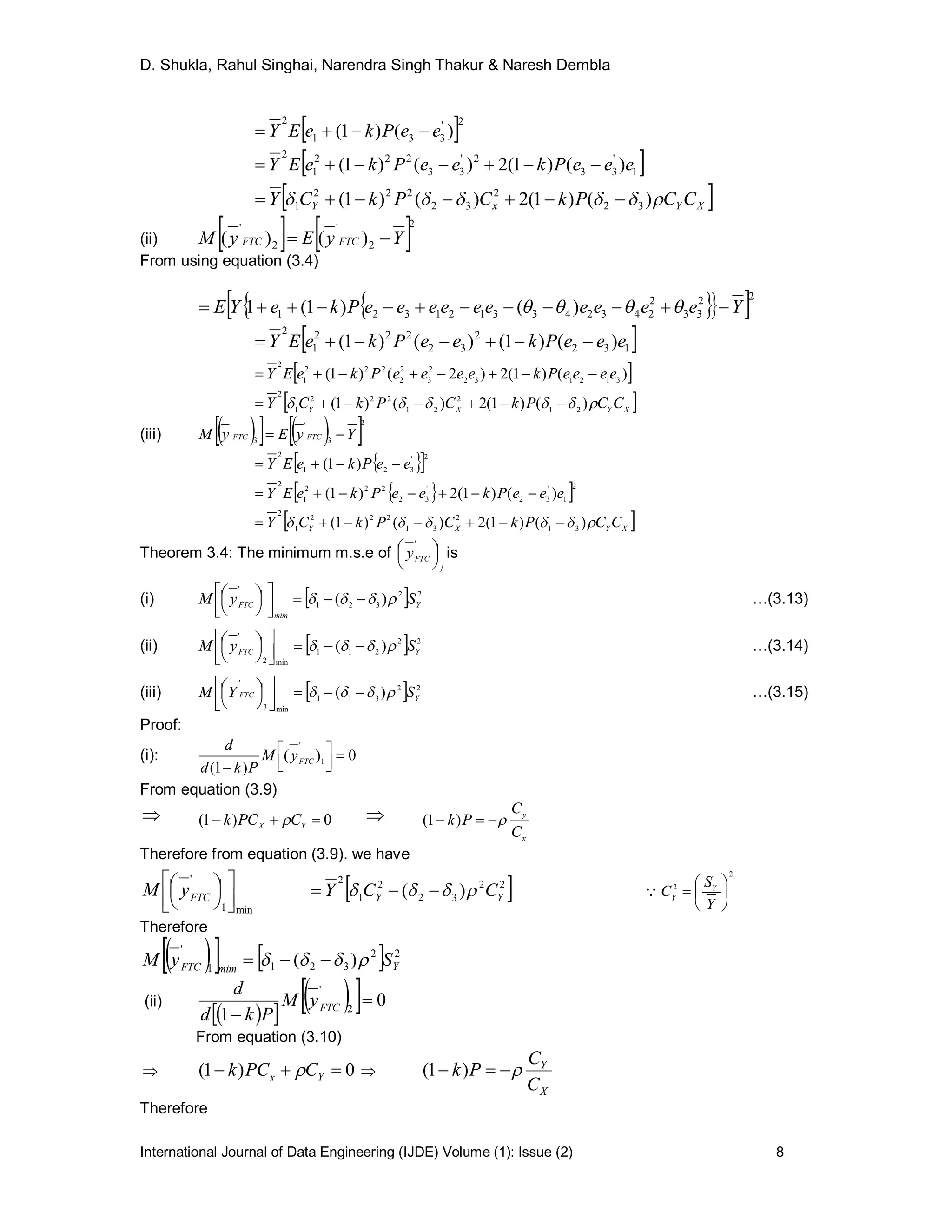 D. Shukla, Rahul Singhai, Narendra Singh Thakur & Naresh Dembla
International Journal of Data Engineering (IJDE) Volume (1): Issue (2) 8
 2'
331
2
)()1( eePkeEY 
 1
'
33
2'
33
222
1
2
)()1(2)()1( eeePkeePkeEY 
 XYxY CCPkCPkCY  )()1(2)()1( 32
2
32
222
1 
(ii)    2
2
'
2
'
)()( YyEyM FTCFTC 
From using equation (3.4)
   22
33
2
2432433121321 )()1(1 YeeeeeeeeeePkeYE  
 132
2
32
222
1
2
)()1()()1( eeePkeePkeEY 
 )()1(2)2()1( 312132
2
3
2
2
222
1
2
eeeePkeeeePkeEY 
 XYXY
CCPkCPkCY  )()1(2)()1( 21
2
21
222
1
2

(iii)      2
3
'
3
'
YyEyM FTCFTC 
  2'
321
2
)1( eePkeEY 
  2
1
'
32
'
32
222
1
2
)()1(2)1( eeePkeePkeEY 
 XYXY CCPkCPkCY  )()1(2)()1( 31
2
31
222
1
2

Theorem 3.4: The minimum m.s.e of
j
FTCy 



 '
is
(i)   22
321
1
'
)( Y
mim
FTC SyM  







 …(3.13)
(ii)   22
211
min2
'
)( YFTC SyM  







 …(3.14)
(iii)   22
311
min3
'
)( YFTC SYM  







 …(3.15)
Proof:
(i): 0)(
)1(
1
'






FTCyM
Pkd
d
From equation (3.9)
 0)1(  YX CPCk  
x
y
C
C
Pk  )1(
Therefore from equation (3.9). we have
min1
'



 




FTCyM  22
32
2
1
2
)( YY CCY  
2
2







Y
S
C Y
Y

Therefore
     22
3211
'
)( YmimFTC SyM  
(ii)
  
   0
1 2
'

 FTCyM
Pkd
d
From equation (3.10)
 0)1(  Yx CPCk  
X
Y
C
C
Pk  )1(
Therefore
 