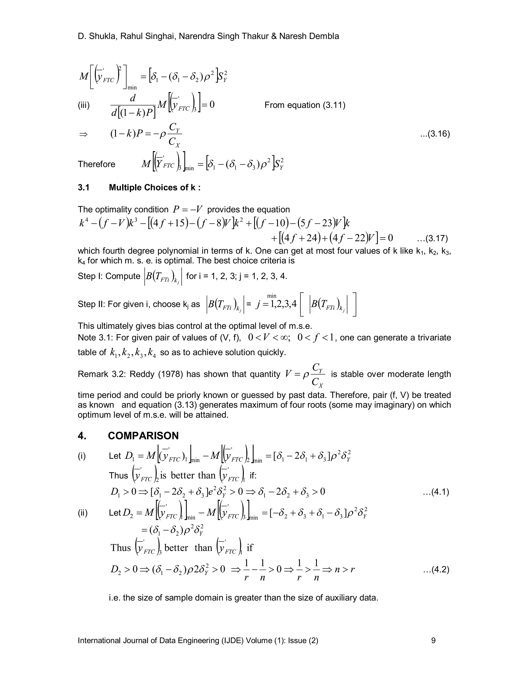 D. Shukla, Rahul Singhai, Narendra Singh Thakur & Naresh Dembla
International Journal of Data Engineering (IJDE) Volume (1): Issue (2) 9
    22
211
min
2'
)( YFTC SyM  



(iii)
 
   0
)1( 3
'

 FTCyM
Pkd
d
From equation (3.11)

X
Y
C
C
Pk  )1( ...(3.16)
Therefore      22
311min3
'
)( YFTC SYM  
3.1 Multiple Choices of k :
The optimality condition VP  provides the equation
           kVffkVffkVfk 235108154 234

     0224244  Vff …(3.17)
which fourth degree polynomial in terms of k. One can get at most four values of k like k1, k2, k3,
k4 for which m. s. e. is optimal. The best choice criteria is
Step I: Compute   jkFTiTB for i = 1, 2, 3; j = 1, 2, 3, 4.
Step II: For given i, choose kj as   jkFTiTB = 4,3,2,1
min
j   



jkFTiTB
This ultimately gives bias control at the optimal level of m.s.e.
Note 3.1: For given pair of values of (V, f), 10;0  fV , one can generate a trivariate
table of 4321 ,,, kkkk so as to achieve solution quickly.
Remark 3.2: Reddy (1978) has shown that quantity
X
Y
C
C
V  is stable over moderate length
time period and could be priorly known or guessed by past data. Therefore, pair (f, V) be treated
as known and equation (3.13) generates maximum of four roots (some may imaginary) on which
optimum level of m.s.e. will be attained.
4. COMPARISON
(i) Let     min2
'
min1
'
1 )( FTCFTC yMyMD  22
311 ]2[ Y 
Thus    1
'
2
'
thanbetteris FTCFTC yy if:
0]2[0 22
3211  YeD  02 321   …(4.1)
(ii) Let      min3
'
min1
'
2 FTCFTC yMyMD  22
3132 ][ Y 
22
21 )( Y 
    ifthanbetterThus 1
'
3
'
FTCFTC yy
02)(0 2
212  YD  rn
nrnr

11
0
11
…(4.2)
i.e. the size of sample domain is greater than the size of auxiliary data.
 
