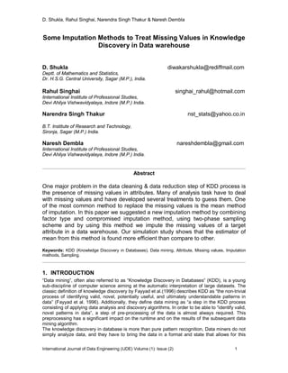 D. Shukla, Rahul Singhai, Narendra Singh Thakur & Naresh Dembla
International Journal of Data Engineering (IJDE) Volume (1): Issue (2) 1
Some Imputation Methods to Treat Missing Values in Knowledge
Discovery in Data warehouse
D. Shukla diwakarshukla@rediffmail.com
Deptt. of Mathematics and Statistics,
Dr. H.S.G. Central University, Sagar (M.P.), India.
Rahul Singhai singhai_rahul@hotmail.com
Iinternational Institute of Professional Studies,
Devi Ahilya Vishwavidyalaya, Indore (M.P.) India.
Narendra Singh Thakur nst_stats@yahoo.co.in
B.T. Institute of Research and Technology,
Sironja, Sagar (M.P.) India.
Naresh Dembla nareshdembla@gmail.com
Iinternational Institute of Professional Studies,
Devi Ahilya Vishwavidyalaya, Indore (M.P.) India.
Abstract
One major problem in the data cleaning & data reduction step of KDD process is
the presence of missing values in attributes. Many of analysis task have to deal
with missing values and have developed several treatments to guess them. One
of the most common method to replace the missing values is the mean method
of imputation. In this paper we suggested a new imputation method by combining
factor type and compromised imputation method, using two-phase sampling
scheme and by using this method we impute the missing values of a target
attribute in a data warehouse. Our simulation study shows that the estimator of
mean from this method is found more efficient than compare to other.
Keywords: KDD (Knowledge Discovery in Databases), Data mining, Attribute, Missing values, Imputation
methods, Sampling.
1. INTRODUCTION
“Data mining”, often also referred to as “Knowledge Discovery in Databases” (KDD), is a young
sub-discipline of computer science aiming at the automatic interpretation of large datasets. The
classic definition of knowledge discovery by Fayyad et al.(1996) describes KDD as “the non-trivial
process of identifying valid, novel, potentially useful, and ultimately understandable patterns in
data” (Fayyad et al. 1996). Additionally, they define data mining as “a step in the KDD process
consisting of applying data analysis and discovery algorithms. In order to be able to “identify valid,
novel patterns in data”, a step of pre-processing of the data is almost always required. This
preprocessing has a significant impact on the runtime and on the results of the subsequent data
mining algorithm.
The knowledge discovery in database is more than pure pattern recognition, Data miners do not
simply analyze data, and they have to bring the data in a format and state that allows for this
 