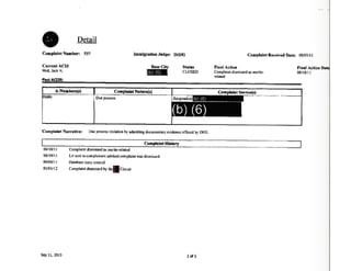 e Detail
Complaint Number: 537
Current AClJ
Weil,JackH.
PastACIJS:
Immigration J•dge: (b)(6)
BaseCity
NdiiiE
Statas
CLOSED
A-Nambtrs(s) ComplaintNanare(s)
b){6) Dueprocess ' ,.... , :b) 16)
(b) (6)
Complaint Narrative: Dueprocessviolationbyadmittingdocumentaryevidenceoffered by OHS.
Complaint Received Date: 08/03/11
Final Action
Complaintdismissedas merits--
related
FinalAction Oat
08/18/1 I
ComplaintSource(s)-·· ·...--·~·-· ···· _____ ___,
ComplaintHistory.._____________________..._._________________________08/ 18/11
08/19/ 1I
09/08/11
OS/01/12
5ep 11,2013
Complaintdismissedas merits-related
Ltr sent to complainantadvisedcomplaintwas dismissed.
Databasecnny created
Complaintdismissedby~Circuit
l of 1
 