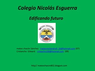 Colegio Nicolás Esguerra
           Edificando futuro




mateo chacón Sánchez mateorockandroll_26@hotmail.com (07)
Cristancho Edward cristacho100@hotmail.com (09)




             http// mateochacon802.blogpot.com
 