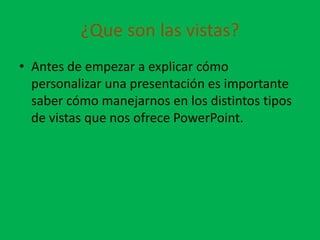 ¿Que son las vistas?
• Antes de empezar a explicar cómo
  personalizar una presentación es importante
  saber cómo manejarnos en los distintos tipos
  de vistas que nos ofrece PowerPoint.
 