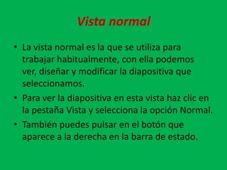 Vista normal
• La vista normal es la que se utiliza para
  trabajar habitualmente, con ella podemos
  ver, diseñar y modificar la diapositiva que
  seleccionamos.
• Para ver la diapositiva en esta vista haz clic en
  la pestaña Vista y selecciona la opción Normal.
• También puedes pulsar en el botón que
  aparece a la derecha en la barra de estado.
 