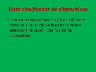 Vista clasificador de diapositivas
• Para ver las diapositivas en vista clasificador
  tienes que hacer clic en la pestaña Vista y
  seleccionar la opción Clasificador de
  diapositivas.
 