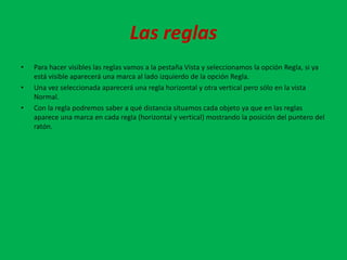 Las reglas
•   Para hacer visibles las reglas vamos a la pestaña Vista y seleccionamos la opción Regla, si ya
    está visible aparecerá una marca al lado izquierdo de la opción Regla.
•   Una vez seleccionada aparecerá una regla horizontal y otra vertical pero sólo en la vista
    Normal.
•   Con la regla podremos saber a qué distancia situamos cada objeto ya que en las reglas
    aparece una marca en cada regla (horizontal y vertical) mostrando la posición del puntero del
    ratón.
 