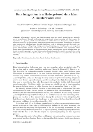 Data integration in a Hadoop-based data lake:
A bioinformatics case
Júlia Colleoni Couto, Olimar Teixeira Borges, and Duncan Dubugras Ruiz
School of Technology, PUCRS University,
julia.couto, olimar.borges[@edu.pucrs.br], duncan.ruiz@pucrs.br
Abstract. When we work in a data lake, data integration is not easy, mainly because the data is usually
stored in raw format. Manually performing data integration is a time-consuming task that requires the
supervision of a specialist, which can make mistakes or not be able to see the optimal point for data in-
tegration among two or more datasets. This paper presents a model to perform heterogeneous in-memory
data integration in a Hadoop-based data lake based on a top-k set similarity approach. Our main con-
tribution is the process of ingesting, storing, processing, integrating, and visualizing the data integration
points. The algorithm for data integration is based on the Overlap coefficient since it presented better
results when compared with the set similarity metrics Jaccard, Sørensen-Dice, and the Tversky index. We
tested our model applying it on eight bioinformatics-domain datasets. Our model presents better results
when compared to an analysis of a specialist, and we expect our model can be reused for other domains of
datasets.
Keywords: Data integration, Data lake, Apache Hadoop, Bioinformatics.
1 Introduction
Data integration is a challenging task, even more nowadays where we deal with the V’s
for big data, such as variety, variability, and volume (Searls [1]; Lin et al.[2]; Alserafi et al.
[3]). Regarding the variety of data to be integrated into data lakes, having different types
of data can be considered one of the most difficult challenges, even more because most
datasets may contain unstructured or semi-structured information (Dabbèchi et al. [4]).
According to Hai, Quix, and Zhou [5], it is very onerous to perform interesting integrative
queries over distinct types of datasets. Another challenge is the high-dimensionality data
that may be stored in the data lake. To compute the similarity for that high-dimensional
data is expensive. Checking whether the tables are joinable or not is time-consuming
because of the large number of tables that may have in a data lake (Dong et al. [6])
To manually analyze different datasets for data integration, a person must check the
attributes and at least a dataset sample. To perform a more elaborated work, the person
must look for the data dictionary of each dataset, and sometimes it is not easily available.
According to Sawadogo and Darmont [7], it is a problem since it is time-consuming, error-
prone, and can lead to data inconsistency. Among the methods for data integration, the
logic-based ones that consider the dataframes as sets, such as the based on the overlap of
the values, could provide useful solutions (Levy [8]).
In previous work [9], we developed a model to perform heterogeneous data integration,
taking advantage of a data lake we build based on Hadoop. In this paper we extend this
previous work by deepening the explanation of the the methodology we followed, on how
we help in solving the challenges related to big data profiling, and by comparing the current
work with the state of art. We also deepen the explaining regarding the data ingestion
process.
The integration model is based data profiling and schema matching techniques, such as
row content-based overlapping. To do so, having defined the datasets for the experiments,
1
International Journal of Data Mining & Knowledge Management Process (IJDKP), Vol.12, No.4, July 2022
DOI:10.5121/ijdkp.2022.12401
 