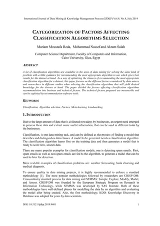 International Journal of Data Mining & Knowledge Management Process (IJDKP) Vol.9, No.4, July 2019
DOI: 10.5121/ijdkp.2019.9401 1
CATEGORIZATION OF FACTORS AFFECTING
CLASSIFICATION ALGORITHMS SELECTION
Mariam Moustafa Reda, Mohammad Nassef and Akram Salah
Computer Science Department, Faculty of Computers and Information,
Cairo University, Giza, Egypt
ABSTRACT
A lot of classification algorithms are available in the area of data mining for solving the same kind of
problem with a little guidance for recommending the most appropriate algorithm to use which gives best
results for the dataset at hand. As a way of optimizing the chances of recommending the most appropriate
classification algorithm for a dataset, this paper focuses on the different factors considered by data miners
and researchers in different studies when selecting the classification algorithms that will yield desired
knowledge for the dataset at hand. The paper divided the factors affecting classification algorithms
recommendation into business and technical factors. The technical factors proposed are measurable and
can be exploited by recommendation software tools.
KEYWORDS
Classification, Algorithm selection, Factors, Meta-learning, Landmarking
1. INTRODUCTION
Due to the large amount of data that is collected nowadays by businesses, an urgent need emerged
to process these data and extract some useful information, that can be used in different tasks by
the businesses.
Classification, is one data mining task, and can be defined as the process of finding a model that
describes and distinguishes data classes. A model to be generated needs a classification algorithm.
The classification algorithm learns first on the training data and then generates a model that is
ready to score new, unseen data.
There are many popular examples for classification models, one is detecting spam emails. First,
spam emails as well as non-spam emails are fed to the algorithm, to generate a model that can be
used to later for detection.
More real-life examples of classification problems are: weather forecasting, bank churning and
medical diagnosis.
To ensure quality in data mining projects, it is highly recommended to enforce a standard
methodology [1]. The most popular methodologies followed by researchers are CRISP-DM:
Cross-industry standard process for data mining and SEMMA: Sample, Explore, Modify, Model,
and Assess. CRISP-DM was founded by the European Strategic Program on Research in
Information Technology, while SEMMA was developed by SAS Institute. Both of these
methodologies have well-defined phases for modelling the data by an algorithm and evaluating
the model after being created. Also, the first methodology; KDD: Knowledge Discovery in
Database was adopted for years by data scientists.
 