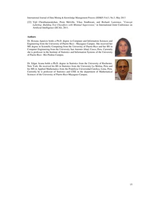 International Journal of Data Mining & Knowledge Management Process (IJDKP) Vol.3, No.3, May 2013
15
[22] Vijil Chenthamarakshan, Prem Melville, Vikas Sindhwani, and Richard. Lawrence, "Concept
Labeling: Building Text Classifiers with Minimal Supervision," in International Joint Conference on
Artificial Intelligence (IJCAI), 2011.
Authors
Dr. Roxana Aparicio holds a Ph.D. degree in Computer and Information Sciences and
Engineering from the University of Puerto Rico - Mayaguez Campus. She received her
MS degree in Scientific Computing from the University of Puerto Rico and her BS in
Computer Enginnering from the University San Antonio Abad, Cusco, Peru. Currently
she is professor in the Institute of Statistics and Information Systems of the University
of Puerto Rico - Río Piedras Campus.
Dr. Edgar Acuna holds a Ph.D. degree in Statistics from the University of Rochester,
New York. He received his BS in Statistics from the University La Molina, Peru and
his MS in Applied Mathematics from the Pontificia Universidad Catolica, Lima, Peru.
Currently he is professor of Statistics and CISE in the department of Mathematical
Sciences of the University of Puerto Rico-Mayaguez Campus.
 