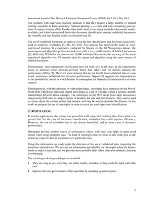 International Journal of Data Mining & Knowledge Management Process (IJDKP) Vol.3, No.3, May 2013
2
The problem with supervised learning methods is that they require a large number of labeled
training examples to learn accurately. Manual labeling is a costly and time-consuming process,
since it requires human effort. On the other hand, there exists many unlabeled documents readily
available, and it has been proved that in the document classification context, unlabeled documents
are valuable and very helpful in the classification task [6].
The use of unlabeled documents in order to assist the text classification task has been successfully
used in numerous researches [7], [8], [9], [10]. This process has received the name of semi-
supervised learning. In experiments conducted by Nigam, on the 20 Newsgroups dataset, the
semi-supervised algorithm performed well even with a very small number of labeled documents
[9]. With only 20 labeled documents and 10,000 unlabeled documents, the accuracy of the semi-
supervised algorithm was 5% superior than the supervised algorithm using the same amount of
labeled documents.
Unfortunately, semi-supervised classification does not work well in all cases. In the experiments
found in literature some methods perform better than others and for distinct datasets the
performance differs [5]. There are some datasets that do not benefit from unlabeled data or even
worst, sometimes, unlabeled data decrease performance. Nigam [9] suggests two improvements
to the probabilistic model in which he tries to contemplate the hierarchical characteristics of some
datasets.
Simultaneously, with the advances of web technologies, ontologies have increased on the World-
Wide Web. Ontologies represent shared knowledge as a set of concepts within a domain, and the
relationships between those concepts. The ontologies on the Web range from large taxonomies
categorizing Web sites to categorizations of products for sale and their features. They can be used
to reason about the entities within that domain, and may be used to describe the domain. In this
work we propose the use of ontologies in order to assist the semi-supervised classification.
2. MOTIVATION
In certain applications, the learner can generalize well using little training data. Even when it is
proved that, for the case of document classification, unlabeled data could improve efficiency.
However, the use of unlabeled data is not always beneficial, and in some cases it decreases
performance.
Ontologies provide another source of information, which, with little cost, helps to attain good
results when using unlabeled data. The kind of ontologies that we focus in this work give us the
words we expect to find in documents of a particular class.
Using this information we could guide the direction of the use of unlabeled data, respecting the
particular method rules. We just use the information provided by the ontologies when the learner
needs to make a decision, and we give the most probable label when otherwise arbitrary decision
is to be made.
The advantages of using ontologies are twofold:
• They are easy to get since they are either readily available or they could be built with little
cost.
• Improve the time performance of the algorithm by speeding up convergence.
 