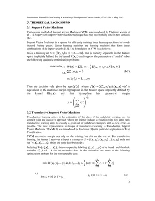 International Journal of Data Mining & Knowledge Management Process (IJDKP) Vol.3, No.3, May 2013
3
3. THEORETICAL BACKGROUND
3.1. Support Vector Machines
The learning method of Support Vector Machines (SVM) was introduced by Vladimir Vapnik et
al [11]. Supervised support vector machine technique has been successfully used in text domains
[12].
Support Vector Machines is a system for efficiently training linear learning machines in kernel-
induced feature spaces. Linear learning machines are learning machines that form linear
combinations of the input variables [13]. The formulation of SVM is as follows:
Given a training set ܵ = ሼሺ࢞࢏, ࢟࢏ሻ; ݅ = 1,2, … , ݉ሽ, that is linearly separable in the feature
space implicitly defined by the kernel Kሺ‫,ܠ‬ ‫ܢ‬ሻ and suppose the parameters ࢻ∗
and ܾ∗
solve
the following quadratic optimization problem:
݉ܽ‫݁ݖ݅݉݅ݔ‬௪,௕ ܹሺࢻሻ = ∑ ߙ௜
௠
௜ୀଵ −
ଵ
ଶ
∑ ߙ௜ߙ௝‫ݕ‬௜‫ݕ‬௝‫ܭ‬൫࢞࢏. ࢞࢐൯௠
௜,௝ୀଵ
s.t. ∑ ߙ௜‫ݕ‬௜
௠
௜ୀଵ = 0 (0-1)
ߙ௜ ≥ 0, ݅ = 1, … , ݉
Then the decision rule given by ‫݊݃ݏ‬ሺ݂ሺ‫ݔ‬ሻ ,where ݂ሺ࢞ሻ = ∑ ߙ௜
∗
‫ݕ‬௜‫ܭ‬ሺ࢞࢏, ࢞ሻ௠
௜ୀଵ + ܾ∗
is
equivalent to the maximal margin hyperplane in the feature space implicitly defined by
the kernel Kሺ‫,ܠ‬ ‫ܢ‬ሻ and that hyperplane has geometric margin
ߛ = ቌ ෍ ߙ௝
∗
௝∈ௌ௏
ቍ
ି
ଵ
ଶ
.
3.2. Transductive Support Vector Machines
Transductive learning refers to the estimation of the class of the unlabeled working set. In
contrast with the inductive approach where the learner induces a function with low error rate;
transductive learning aims to classify a given set of unlabeled examples with as few errors as
possible. The most representative technique of transductive learning is Transductive Support
Vector Machines (TSVM). It was introduced by Joachims [8] with particular application in Text
Classification.
TSVM maximizes margin not only on the training, but also on the test set. For transductive
learning, the learner L receives as input a training set ܵ = ሼሺ࢞ଵ, ‫ݕ‬ଵሻ, ሺ࢞ଶ, ‫ݕ‬ଶሻ, … ሺ࢞௟, ‫ݕ‬௟ሻ and a test
set T={࢞૚
∗
, ࢞ଶ
∗
, … , ࢞௞
∗
} (from the same distribution) [8].
Including T={࢞૚
∗
, ࢞ଶ
∗
, … , ࢞௞
∗
}, the corresponding labeling ‫ݕ‬ଵ
∗
, ‫ݕ‬ଶ
∗
, … , ‫ݕ‬௞
∗
to be found and the slack
variables ߦ௝
∗
, ݆ = 1, … k for the unlabeled data in the derivation, we arrive to the following
optimization problem for the non-separable case:
݉݅݊: ܹሺ‫ݕ‬ଵ
∗
, ‫ݕ‬ଶ
∗
, … , ‫ݕ‬௞
∗
, ࢝, ܾ, ߦଵ, … , ߦ௞
∗
ሻୀ
1
2
‖‫‖ݓ‬ + ‫ܥ‬ ෍ ߦ௜
௡
௜ୀ଴
+ ‫ܥ‬∗
෍ ߦ௝
∗
௞
௝ୀ଴
s.t.
ሺ‫.ݓ‬ ‫ݔ‬௜ + ܾሻ ≥ 1 − ߦ௜
ߦ௜ ≥ 0, ݅ = 1, … ݊ 0-2
 