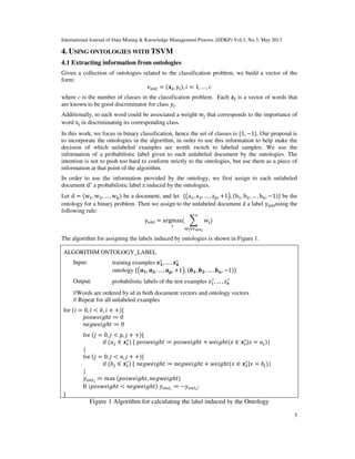 International Journal of Data Mining & Knowledge Management Process (IJDKP) Vol.3, No.3, May 2013
5
4. USING ONTOLOGIES WITH TSVM
4.1 Extracting information from ontologies
Given a collection of ontologies related to the classification problem, we build a vector of the
form:
‫ݒ‬௢௡௧ = ሺ࢞࢏, ‫ݕ‬௜ሻ, ݅ = 1, … , ܿ
where c is the number of classes in the classification problem. Each ࢞࢏ is a vector of words that
are known to be good discriminator for class ‫ݕ‬௜.
Additionally, to each word could be associated a weight w୨ that corresponds to the importance of
word x୨ in discriminating its corresponding class.
In this work, we focus in binary classification, hence the set of classes is ሼ1, −1ሽ. Our proposal is
to incorporate the ontologies in the algorithm, in order to use this information to help make the
decision of which unlabeled examples are worth switch to labeled samples. We use the
information of a probabilistic label given to each unlabeled document by the ontologies. The
intention is not to push too hard to conform strictly to the ontologies, but use them as a piece of
information at that point of the algorithm.
In order to use the information provided by the ontology, we first assign to each unlabeled
document d∗
a probabilistic label z induced by the ontologies.
Let d = ሺwଵ, wଶ, … , w୩ሻ be a document, and let ሼ൫aଵ, aଶ, … , a୮, +1൯, ሺbଵ, bଶ, … , b୬, −1ሻሽ be the
ontology for a binary problem. Then we assign to the unlabeled document d a label y୭୬୲using the
following rule:
y୭୬୲ = argmax
୧
ሺ ෍ w୨
୵ౠ∈୴౥౤౪౟
ሻ
The algorithm for assigning the labels induced by ontologies is shown in Figure 1.
ALGORITHM ONTOLOGY_LABEL
Input: training examples ࢞૚
∗
, … , ࢞࢑
∗
ontology ሼ൫ࢇ૚, ࢇ૛, … , ࢇ࢖, +1൯, ሺ࢈૚, ࢈૛, … , ࢈࢔, −1ሻሽ
Output: probabilistic labels of the test examples ‫ݖ‬ଵ
∗
, … , ‫ݖ‬௞
∗
//Words are ordered by id in both document vectors and ontology vectors
// Repeat for all unlabeled examples
for ሺ݅ = 0, ݅ < ݇, ݅ + +ሻሼ
‫݃݅݁ݓݏ݋݌‬ℎ‫ݐ‬ ≔ 0
݊݁݃‫݃݅݁ݓ‬ℎ‫ݐ‬ ≔ 0
for ሺ݆ = 0, ݆ < ‫,݌‬ ݆ + +ሻሼ
if ሺܽ௝ ∈ ࢞࢏
∗
ሻ ሼ ‫݃݅݁ݓݏ݋݌‬ℎ‫ݐ‬ ≔ ‫݃݅݁ݓݏ݋݌‬ℎ‫ݐ‬ + ‫݃݅݁ݓ‬ℎ‫ݐ‬ሺ‫ݔ‬ ∈ ࢞࢏
∗
|‫ݔ‬ = ܽ௝ሻ}
}
for ሺ݆ = 0, ݆ < ݊, ݆ + +ሻሼ
if ሺܾ௝ ∈ ࢞࢏
∗
ሻ ሼ ݊݁݃‫݃݅݁ݓ‬ℎ‫ݐ‬ ≔ ݊݁݃‫݃݅݁ݓ‬ℎ‫ݐ‬ + ‫݃݅݁ݓ‬ℎ‫ݐ‬ሺ‫ݔ‬ ∈ ࢞࢏
∗
|‫ݔ‬ = ܾ௝ሻ}
}
‫ݕ‬௢௡௧೔
≔ max ሺ‫݃݅݁ݓݏ݋݌‬ℎ‫,ݐ‬ ݊݁݃‫݃݅݁ݓ‬ℎ‫ݐ‬ሻ
If (‫݃݅݁ݓݏ݋݌‬ℎ‫ݐ‬ < ݊݁݃‫݃݅݁ݓ‬ℎ‫ݐ‬ሻ ‫ݕ‬௢௡௧೔
≔ −‫ݕ‬௢௡௧೔
;
ሽ
Figure 1 Algorithm for calculating the label induced by the Ontology
 