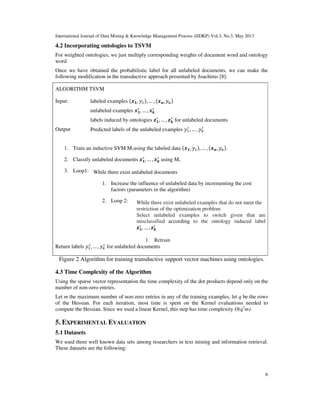 International Journal of Data Mining & Knowledge Management Process (IJDKP) Vol.3, No.3, May 2013
6
4.2 Incorporating ontologies to TSVM
For weighted ontologies, we just multiply corresponding weights of document word and ontology
word.
Once we have obtained the probabilistic label for all unlabeled documents, we can make the
following modification in the transductive approach presented by Joachims [8]:
ALGORITHM TSVM
Input: labeled examples ሺ࢞૚, ‫ݕ‬ଵሻ, … , ሺ࢞࢔, ‫ݕ‬௡ሻ
unlabeled examples ࢞૚
∗
, … , ࢞࢑
∗
labels induced by ontologies ࢠ૚
∗
, … , ࢠ࢑
∗
for unlabeled documents
Output Predicted labels of the unlabeled examples ‫ݕ‬ଵ
∗
, … , ‫ݕ‬௞
∗
1. Train an inductive SVM M1using the labeled data ሺ࢞૚, ‫ݕ‬ଵሻ, … , ሺ࢞࢔, ‫ݕ‬௡ሻ.
2. Classify unlabeled documents ࢞૚
∗
, … , ࢞࢑
∗
using M1
3. Loop1:
Return labels ‫ݕ‬ଵ
∗
, … , ‫ݕ‬௞
∗
for unlabeled documents
Figure 2 Algorithm for training transductive support vector machines using ontologies.
4.3 Time Complexity of the Algorithm
Using the sparse vector representation the time complexity of the dot products depend only on the
number of non-zero entries.
Let m the maximum number of non-zero entries in any of the training examples, let q be the rows
of the Hessian. For each iteration, most time is spent on the Kernel evaluations needed to
compute the Hessian. Since we used a linear Kernel, this step has time complexity O(q2
m).
5. EXPERIMENTAL EVALUATION
5.1 Datasets
We used three well known data sets among researchers in text mining and information retrieval.
These datasets are the following:
While there exist unlabeled documents
1. Increase the influence of unlabeled data by incrementing the cost
factors (parameters in the algorithm)
2. Loop 2: While there exist unlabeled examples that do not meet the
restriction of the optimization problem
Select unlabeled examples to switch given that are
misclassified according to the ontology induced label
ࢠ૚
∗
, … , ࢠ࢑
∗
1. Retrain
 
