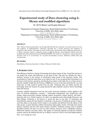 International Journal of Data Mining & Knowledge Management Process (IJDKP) Vol.3, No.3, May 2013
DOI : 10.5121/ijdkp.2013.3302 17
Experimental study of Data clustering using k-
Means and modified algorithms
Dr. M.P.S Bhatia1
and Deepika Khurana2
1
Department of Computer Engineering, Netaji Subhash Institute of Technology,
University of Delhi, New Delhi, India
bhatia.mps@gmail.com
2
Department of Computer Engineering, Netaji Subhash Institute of Technology,
University of Delhi, New Delhi, India
deepika.khurana13@gmail.com
ABSTRACT
The k- Means clustering algorithm is an old algorithm that has been intensely researched owing to its ease
and simplicity of implementation. Clustering algorithm has a broad attraction and usefulness in
exploratory data analysis. This paper presents results of the experimental study of different approaches to
k- Means clustering, thereby comparing results on different datasets using Original k-Means and other
modified algorithms implemented using MATLAB R2009b. The results are calculated on some performance
measures such as no. of iterations, no. of points misclassified, accuracy, Silhouette validity index and
execution time.
KEYWORDS
Data Mining, Clustering Algorithm, k- Means, Silhouette Validity Index.
1. INTRODUCTION
Data Mining is defined as mining of knowledge from huge amount of data. Using Data mining we
can predict the nature and behaviour of any kind of data. The past two decades has seen a
dramatic increase in the amount of information being stored in the electronic format. This
accumulation of data has taken place at an explosive rate. It was recognized that information is at
the heart of the business operations and that decision makers could make the use of data stored to
gain the valuable insight into the business. DBMS gave access to the data stored but this was only
small part of what could be gained from the data. Analyzing data can further provide the
knowledge about the business by going beyond the data explicitly stored to derive knowledge
about the business.
Learning valuable information from the data made clustering techniques widely applied to the
areas of artificial intelligence, customer – relationship management, data compression, data
mining, image processing, machine learning, pattern recognition, market analysis, and fraud –
detection and so on. Cluster Analysis of a data is an important task in Knowledge Discovery and
Data Mining. Clustering is the process to group the data on the basis of similarities and
dissimilarities among the data elements. Clustering is the process of finding the group of objects
such that object in one group will be similar to one another and different from the objects in the
other group. A good clustering method will produce high quality clusters with high intra cluster
distance similarity and low inter cluster distance similarity. Similarity measure used is standard
Euclidean distance but there can also be other distance measures such as Manhattan distance,
Minkowski distance and many others. The quality of clustering depends on both the similarity
measure used by the method and also by its ability to discover some or all of the hidden patterns.
 