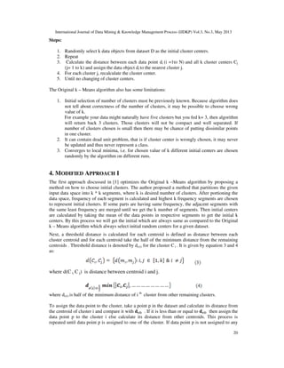 International Journal of Data Mining & Knowledge Management Process (IJDKP) Vol.3, No.3, May 2013
20
Steps:
1. Randomly select k data objects from dataset D as the initial cluster centers.
2. Repeat
3. Calculate the distance between each data point di (i =1to N) and all k cluster centers Cj
(j= 1 to k) and assign the data object di to the nearest cluster j.
4. For each cluster j, recalculate the cluster center.
5. Until no changing of cluster centers.
The Original k – Means algorithm also has some limitations:
1. Initial selection of number of clusters must be previously known. Because algorithm does
not tell about correctness of the number of clusters, it may be possible to choose wrong
value of k.
For example your data might naturally have five clusters but you fed k= 3, then algorithm
will return back 3 clusters. Those clusters will not be compact and well separated. If
number of clusters chosen is small then there may be chance of putting dissimilar points
in one cluster.
2. It can contain dead unit problem, that is if cluster center is wrongly chosen, it may never
be updated and thus never represent a class.
3. Converges to local minima, i.e. for chosen value of k different initial centers are chosen
randomly by the algorithm on different runs.
4. MODIFIED APPROACH I
The first approach discussed in [1] optimizes the Original k –Means algorithm by proposing a
method on how to choose initial clusters. The author proposed a method that partitions the given
input data space into k * k segments, where k is desired number of clusters. After portioning the
data space, frequency of each segment is calculated and highest k frequency segments are chosen
to represent initial clusters. If some parts are having same frequency, the adjacent segments with
the same least frequency are merged until we get the k number of segments. Then initial centers
are calculated by taking the mean of the data points in respective segments to get the initial k
centers. By this process we will get the initial which are always same as compared to the Original
k – Means algorithm which always select initial random centers for a given dataset.
Next, a threshold distance is calculated for each centroid is defined as distance between each
cluster centroid and for each centroid take the half of the minimum distance from the remaining
centroids . Threshold distance is denoted by dc(i) for the cluster C i . It is given by equation 3 and 4
as:
where d(C i, C j) is distance between centroid i and j.
where dc(i) is half of the minimum distance of i th
cluster from other remaining clusters.
To assign the data point to the cluster, take a point p in the dataset and calculate its distance from
the centroid of cluster i and compare it with dc(i) . If it is less than or equal to dc(i) then assign the
data point p to the cluster i else calculate its distance from other centroids. This process is
repeated until data point p is assigned to one of the cluster. If data point p is not assigned to any
 