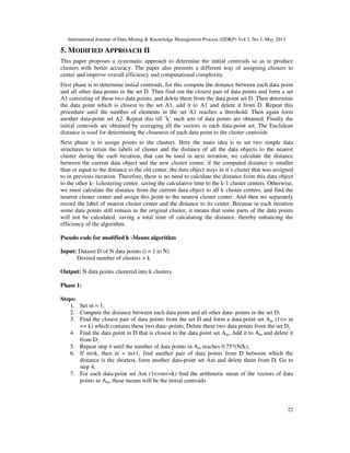 International Journal of Data Mining & Knowledge Management Process (IJDKP) Vol.3, No.3, May 2013
22
5. MODIFIED APPROACH II
This paper proposes a systematic approach to determine the initial centroids so as to produce
clusters with better accuracy. The paper also presents a different way of assigning clusters to
center and improve overall efficiency and computational complexity.
First phase is to determine initial centroids, for this compute the distance between each data point
and all other data points in the set D. Then find out the closest pair of data points and form a set
A1 consisting of these two data points, and delete them from the data point set D. Then determine
the data point which is closest to the set A1, add it to A1 and delete it from D. Repeat this
procedure until the number of elements in the set A1 reaches a threshold. Then again form
another data-point set A2. Repeat this till ’k’ such sets of data points are obtained. Finally the
initial centroids are obtained by averaging all the vectors in each data-point set. The Euclidean
distance is used for determining the closeness of each data point to the cluster centroids
Next phase is to assign points to the clusters. Here the main idea is to set two simple data
structures to retain the labels of cluster and the distance of all the data objects to the nearest
cluster during the each iteration, that can be used in next iteration, we calculate the distance
between the current data object and the new cluster center, if the computed distance is smaller
than or equal to the distance to the old center, the data object stays in it’s cluster that was assigned
to in previous iteration. Therefore, there is no need to calculate the distance from this data object
to the other k- 1clustering center, saving the calculative time to the k-1 cluster centers. Otherwise,
we must calculate the distance from the current data object to all k cluster centers, and find the
nearest cluster center and assign this point to the nearest cluster center. And then we separately
record the label of nearest cluster center and the distance to its center. Because in each iteration
some data points still remain in the original cluster, it means that some parts of the data points
will not be calculated, saving a total time of calculating the distance, thereby enhancing the
efficiency of the algorithm.
Pseudo code for modified k -Means algorithm
Input: Dataset D of N data points (i = 1 to N)
Desired number of clusters = k
Output: N data points clustered into k clusters.
Phase 1:
Steps:
1. Set m = 1;
2. Compute the distance between each data point and all other data- points in the set D;
3. Find the closest pair of data points from the set D and form a data-point set Am (1<= m
<= k) which contains these two data- points, Delete these two data points from the set D;
4. Find the data point in D that is closest to the data point set Am, Add it to Am and delete it
from D;
5. Repeat step 4 until the number of data points in Am reaches 0.75*(N/k);
6. If m<k, then m = m+1, find another pair of data points from D between which the
distance is the shortest, form another data-point set Am and delete them from D, Go to
step 4;
7. For each data-point set Am (1<=m<=k) find the arithmetic mean of the vectors of data
points in Am, these means will be the initial centroids
 