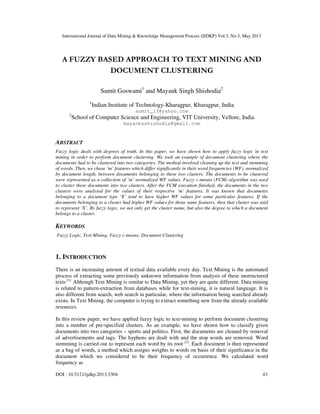 International Journal of Data Mining & Knowledge Management Process (IJDKP) Vol.3, No.3, May 2013
DOI : 10.5121/ijdkp.2013.3304 43
A FUZZY BASED APPROACH TO TEXT MINING AND
DOCUMENT CLUSTERING
Sumit Goswami1
and Mayank Singh Shishodia2
1
Indian Institute of Technology-Kharagpur, Kharagpur, India
sumit_13@yahoo.com
2
School of Computer Science and Engineering, VIT University, Vellore, India
mayanksshishodia@gmail.com
ABSTRACT
Fuzzy logic deals with degrees of truth. In this paper, we have shown how to apply fuzzy logic in text
mining in order to perform document clustering. We took an example of document clustering where the
documents had to be clustered into two categories. The method involved cleaning up the text and stemming
of words. Then, we chose ‘m’ features which differ significantly in their word frequencies (WF), normalized
by document length, between documents belonging to these two clusters. The documents to be clustered
were represented as a collection of ‘m’ normalized WF values. Fuzzy c-means (FCM) algorithm was used
to cluster these documents into two clusters. After the FCM execution finished, the documents in the two
clusters were analysed for the values of their respective ‘m’ features. It was known that documents
belonging to a document type ‘X’ tend to have higher WF values for some particular features. If the
documents belonging to a cluster had higher WF values for those same features, then that cluster was said
to represent ‘X’. By fuzzy logic, we not only get the cluster name, but also the degree to which a document
belongs to a cluster.
KEYWORDS
Fuzzy Logic, Text Mining, Fuzzy c-means, Document Clustering
1. INTRODUCTION
There is an increasing amount of textual data available every day. Text Mining is the automated
process of extracting some previously unknown information from analysis of these unstructured
texts [1].
Although Text Mining is similar to Data Mining, yet they are quite different. Data mining
is related to pattern-extraction from databases while for text-mining, it is natural language. It is
also different from search, web search in particular, where the information being searched already
exists. In Text Mining, the computer is trying to extract something new from the already available
resources.
In this review paper, we have applied fuzzy logic to text-mining to perform document clustering
into a number of pre-specified clusters. As an example, we have shown how to classify given
documents into two categories – sports and politics. First, the documents are cleaned by removal
of advertisements and tags. The hyphens are dealt with and the stop words are removed. Word
stemming is carried out to represent each word by its root [2]
. Each document is then represented
as a bag of words, a method which assigns weights to words on basis of their significance in the
document which we considered to be their frequency of occurrence. We calculated word
frequency as
 