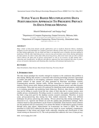 International Journal of Data Mining & Knowledge Management Process (IJDKP) Vol.3, No.3, May 2013
DOI : 10.5121/ijdkp.2013.3305 53
TUPLE VALUE BASED MULTIPLICATIVE DATA
PERTURBATION APPROACH TO PRESERVE PRIVACY
IN DATA STREAM MINING
Hitesh Chhinkaniwala1
and Sanjay Garg2
1
Department of Computer Engineering, Ganpat University, Mehsana, India
hitesh.chhinkaniwala@ganpatuniversity.ac.in
2
Department of Computer Engineering, Nirma University, Ahmedabad, India
sgarg@nirmauni.ac.in
ABSTRACT
Huge volume of data from domain specific applications such as medical, financial, library, telephone,
shopping records and individual are regularly generated. Sharing of these data is proved to be beneficial
for data mining application. On one hand such data is an important asset to business decision making by
analyzing it. On the other hand data privacy concerns may prevent data owners from sharing information
for data analysis. In order to share data while preserving privacy, data owner must come up with a solution
which achieves the dual goal of privacy preservation as well as an accuracy of data mining task –
clustering and classification. An efficient and effective approach has been proposed that aims to protect
privacy of sensitive information and obtaining data clustering with minimum information loss.
KEYWORDS
Data Perturbation, Data Stream, Data Stream Clustering, Precision, Recall
1. INTRODUCTION
The data stream paradigm has recently emerged in response to the continuous data problem in
data mining. Mining data streams is concerned with extracting knowledge structures represented
in models and patterns in non-stopping, continuous streams (flow) of information. Potentially
infinite volumes of data streams are often generated by Real-time surveillance systems,
Communication networks, Internet traffic, On-line transaction in financial market or retail
industry, Electric power grids, Industry production processes, Remote sensors, and other dynamic
environments. These data sets need to be analyzed for identifying trends and patterns, which help
us in isolating anomalies and predicting future behaviour. However, data owners or publishers
may not be willing to exactly reveal the true values of their data due to various reasons, most
notably privacy considerations. Providing security to sensitive data against unauthorized access
has been a long term goal for the database security research community. Therefore, in recent
years, privacy-preserving data mining has been studied extensively. There exist different
techniques for privacy preserving data mining. Privacy preserving data mining techniques are
discussed in [1]. Agrawal and Srikant [2] used the random data perturbation technique. More
solutions based on data perturbation can be found in [3][4][5][6]. Some heuristic based solutions
are also proposed such as k-anonymity [7] to protect the identity of individual or group of entities
through micro data release. Improvements on k-anonymity are found in [8][9]. The work
presented in [10][11][12] addressed the data privacy based on secure multiparty computations,
management of data stream and related works especially clustering and classification of data
stream mining are discussed in [13]. The work presented here addresses the issue of data privacy.
 