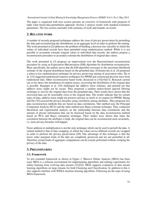 International Journal of Data Mining & Knowledge Management Process (IJDKP) Vol.3, No.3, May 2013
54
The paper is organized with next section presents an overview of framework with proposal of
tuple value based data perturbation approach. Section 3 analyse results with standard evaluation
parameters. The last section concludes with summary of work and remarks on results.
2. RELATED WORK
A number of recently proposed techniques address the issue of privacy preservation by perturbing
the data and reconstructing the distributions at an aggregate level in order to perform the mining.
The work presented in [2] addresses the problem of building a decision tree classifier in which the
values of individual records have been perturbed using randomization method. While it is not
possible to accurately estimate original values in individual data records, the authors propose a
reconstruction procedure to accurately estimate the distribution of original data values.
The work presented in [3] proposes an improvement over the Bayesian-based reconstruction
procedure by using an Expectation Maximization (EM) algorithm for distribution reconstruction.
More specifically, the authors prove that the EM algorithm converges to the maximum likelihood
estimate of the original distribution based on the perturbed data. Evfiemievski et al. [4] proposed
a select-a-size randomization technique for privacy preserving mining of association rules. Du et
al. [14] suggested randomized response techniques for PPDM and constructed decision trees from
randomized data. Other reconstruction based works discussed in [15][16][17]. Research carried
out so far shows the distribution of random noises, recovering the distribution of the original data
is possible. Kargupta et al. [18] challenged the additive noise schemes, and pointed out that
additive noise might not be secure. They proposed a random matrix-based spectral filtering
technique to recover the original data from the perturbed data. Their results have shown that the
recovered data can be reasonably close to the original data. The results indicate that for certain
types of data, additive noise might not preserve privacy as much as we require for PPDM. Huang
and Du [19] excused the privacy breaches using correlation among attributes. They proposed two
data reconstruction methods that are based on data correlations. One method uses the Principal
Component Analysis (PCA) and the other method uses Bayes estimate technique. They conducted
theoretical and experimental analysis on the relationship between data correlations and the
amount of private information that can be disclosed based on the data reconstruction method
based on PCA and Bayes estimation technique. Their studies have shown that when the
correlation between the attributes is high, the original data can be reconstructed more accurately,
i.e. more privacy breaches will happen.
Noise addition or multiplication is not the only technique which can be used to perturb the data. A
related method is that of data swapping, in which the values across different records are swapped
in order to perform the privacy preservation [20]. One advantage of this technique is that the
lower order marginal totals of the data are completely preserved and are not perturbed at all.
Therefore certain kinds of aggregate computations can be exactly performed without violating the
privacy of the data.
3. PRELIMINARIES
3.1. Framework
To test extended framework as shown in Figure 1, Massive Online Analysis (MOA) has been
used. MOA is a software environment for implementing algorithms and running experiments for
online learning from evolving data streams [21][22]. MOA supports evaluation of data stream
learning algorithms on large streams for both Clustering and Classification. In addition to this it
also supports interface with WEKA machine learning algorithms. Following are the steps of using
MOA framework,
 