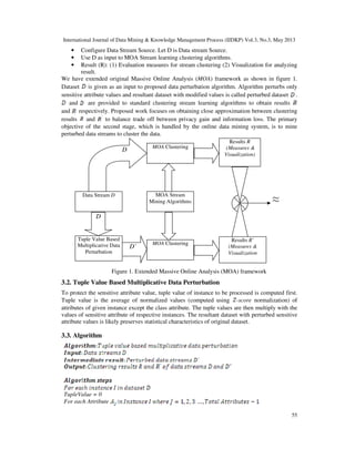 International Journal of Data Mining & Knowledge Management Process (IJDKP) Vol.3, No.3, May 2013
55
• Configure Data Stream Source. Let D is Data stream Source.
• Use D as input to MOA Stream learning clustering algorithms.
• Result (R): (1) Evaluation measures for stream clustering (2) Visualization for analyzing
result.
We have extended original Massive Online Analysis (MOA) framework as shown in figure 1.
Dataset is given as an input to proposed data perturbation algorithm. Algorithm perturbs only
sensitive attribute values and resultant dataset with modified values is called perturbed dataset .
and are provided to standard clustering stream learning algorithms to obtain results
and respectively. Proposed work focuses on obtaining close approximation between clustering
results and to balance trade off between privacy gain and information loss. The primary
objective of the second stage, which is handled by the online data mining system, is to mine
perturbed data streams to cluster the data.
Figure 1. Extended Massive Online Analysis (MOA) framework
3.2. Tuple Value Based Multiplicative Data Perturbation
To protect the sensitive attribute value, tuple value of instance to be processed is computed first.
Tuple value is the average of normalized values (computed using -score normalization) of
attributes of given instance except the class attribute. The tuple values are then multiply with the
values of sensitive attribute of respective instances. The resultant dataset with perturbed sensitive
attribute values is likely preserves statistical characteristics of original dataset.
3.3. Algorithm
TupleValue = 0
For each Attribute
MOA Clustering
MOA Clustering
MOA Stream
Mining Algorithms
Data Stream D
Results R
(Measures &
Visualization)
Results R’
(Measures &
Visualization
Tuple Value Based
Multiplicative Data
Perturbation
D
D
D’
≈
 