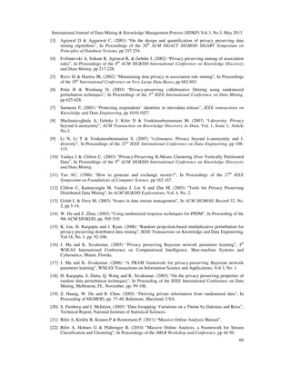 International Journal of Data Mining & Knowledge Management Process (IJDKP) Vol.3, No.3, May 2013
60
[3] Agrawal D & Aggarwal C, (2001) “On the design and quantification of privacy preserving data
mining algorithms”, In Proceedings of the 20th
ACM SIGACT SIGMOD SIGART Symposium on
Principles of Database Systems, pp 247-254.
[4] Evfimievski A, Srikant R, Agrawal R, & Gehrke J, (2002) “Privacy preserving mining of association
rules”, In Proceedings of the 8th
ACM SIGKDD International Conference on Knowledge Discovery
and Data Mining, pp 217-228.
[5] Rizvi SJ & Haritsa JR, (2002) “Maintaining data privacy in association rule mining”, In Proceedings
of the 28th
International Conference on Very Large Data Bases, pp 682-693.
[6] Polat H & Wenliang D, (2003) “Privacy-preserving collaborative filtering using randomized
perturbation techniques”, In Proceedings of the 3rd
IEEE International Conference on Data Mining,
pp 625-628.
[7] Samarati P, (2001) “Protecting respondents’ identities in microdata release”, IEEE transactions on
Knowledge and Data Engineering, pp 1010-1027.
[8] Machanavajjhala A, Gehrke J, Kifer D & Venkitasubramaniam M, (2007) “l-diversity: Privacy
beyond k-anonymity”, ACM Transaction on Knowledge Discovery in Data, Vol. 1, Issue 1, Article
No.3.
[9] Li N, Li T & Venkatasubramanian S, (2007) “t-closeness: Privacy beyond k-anonymity and l-
diversity”, In Proceedings of the 23rd
IEEE International Conference on Data Engineering, pp 106-
115.
[10] Vaidya J & Clifton C, (2003) “Privacy-Preserving K-Means Clustering Over Vertically Partitioned
Data”, In Proceedings of the 9th
ACM SIGKDD International Conference on Knowledge Discovery
and Data Mining.
[11] Yao AC, (1986) “How to generate and exchange secrets?”, In Proceedings of the 27th
IEEE
Symposium on Foundations of Computer Science, pp 162-167.
[12] Clifton C, Kantarcioglu M, Vaidya J, Lin X and Zhu M, (2003) “Tools for Privacy Preserving
Distributed Data Mining”, In ACM SIGKDD Explorations, Vol. 4, No. 2.
[13] Golab L & Ozsu M, (2003) “Issues in data stream management”, In ACM SIGMOD, Record 32, No.
2, pp 5-14.
[14] W. Du and Z. Zhan, (2003) “Using randomized response techniques for PPDM”, In Proceeding of the
9th ACM SIGKDD, pp. 505-510.
[15] K. Liu, H. Kargupta and J. Ryan, (2006) “Random projection-based multiplicative perturbation for
privacy preserving distributed data mining”, IEEE Transactions on Knowledge and Data Engineering,
Vol 18, No. 1, pp. 92-106.
[16] J. Ma and K. Sivakumar, (2005) “Privacy preserving Bayesian network parameter learning”, 4th
WSEAS International Conference on Computational Intelligence, Man-machine Systems and
Cybernetics, Miami, Florida.
[17] J. Ma and K. Sivakumar, (2006) “A PRAM framework for privacy-preserving Bayesian network
parameter learning”, WSEAS Transactions on Information Science and Applications, Vol 3, No. 1.
[18] H. Kargupta, S. Datta, Q. Wang and K. Sivakumar, (2003) “On the privacy preserving properties of
random data perturbation techniques”, In Proceeding of the IEEE International Conference on Data
Mining, Melbourne, FL. November, pp: 99-106.
[19] Z. Huang, W. Du and B. Chen, (2005) “Deriving private information from randomized data”, In
Proceeding of SIGMOD, pp. 37-48, Baltimore, Maryland, USA.
[20] S. Fienberg and J. McIntyre, (2003) “Data Swapping: Variations on a Theme by Dalenius and Reiss”,
Technical Report, National Institute of Statistical Sciences.
[21] Bifet A, Kirkby R, Kranen P & Reutemann P, (2011) “Massive Online Analysis Manual”.
[22] Bifet A, Holmes G & Pfahringer B, (2010) “Massive Online Analysis, a Framework for Stream
Classification and Clustering”, In Proceedings of the JMLR Workshop and Conference, pp 44-50.
 
