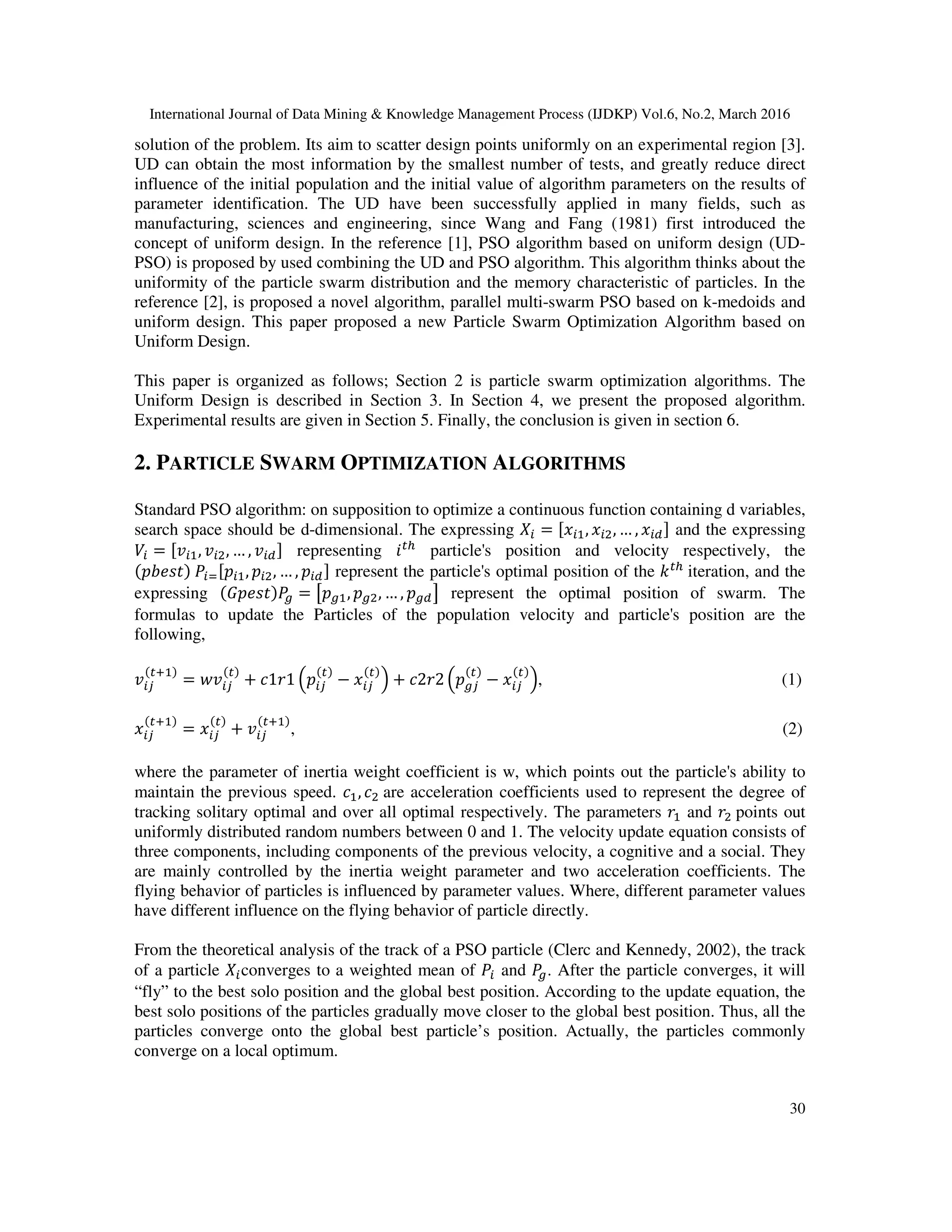 International Journal of Data Mining & Knowledge Management Process (IJDKP) Vol.6, No.2, March 2016 30 solution of the problem. Its aim to scatter design points uniformly on an experimental region [3]. UD can obtain the most information by the smallest number of tests, and greatly reduce direct influence of the initial population and the initial value of algorithm parameters on the results of parameter identification. The UD have been successfully applied in many fields, such as manufacturing, sciences and engineering, since Wang and Fang (1981) first introduced the concept of uniform design. In the reference [1], PSO algorithm based on uniform design (UD- PSO) is proposed by used combining the UD and PSO algorithm. This algorithm thinks about the uniformity of the particle swarm distribution and the memory characteristic of particles. In the reference [2], is proposed a novel algorithm, parallel multi-swarm PSO based on k-medoids and uniform design. This paper proposed a new Particle Swarm Optimization Algorithm based on Uniform Design. This paper is organized as follows; Section 2 is particle swarm optimization algorithms. The Uniform Design is described in Section 3. In Section 4, we present the proposed algorithm. Experimental results are given in Section 5. Finally, the conclusion is given in section 6. 2. PARTICLE SWARM OPTIMIZATION ALGORITHMS Standard PSO algorithm: on supposition to optimize a continuous function containing d variables, search space should be d-dimensional. The expressing ܺ௜ = ሾ‫ݔ‬௜ଵ, ‫ݔ‬௜ଶ, … , ‫ݔ‬௜ௗሿ and the expressing ܸ௜ = ሾ‫ݒ‬௜ଵ, ‫ݒ‬௜ଶ, … , ‫ݒ‬௜ௗሿ representing ݅௧௛ particle's position and velocity respectively, the ሺ‫ݐݏܾ݁݌‬ሻ ܲ௜ୀሾ‫݌‬௜ଵ, ‫݌‬௜ଶ, … , ‫݌‬௜ௗሿ represent the particle's optimal position of the ݇௧௛ iteration, and the expressing ሺ‫ݐݏ݁݌ܩ‬ሻܲ௚ = ൣ‫݌‬௚ଵ, ‫݌‬௚ଶ, … , ‫݌‬௚ௗ൧ represent the optimal position of swarm. The formulas to update the Particles of the population velocity and particle's position are the following, ‫ݒ‬௜௝ ሺ௧ାଵሻ = ‫ݒݓ‬௜௝ ሺ௧ሻ + ܿ1‫1ݎ‬ ቀ‫݌‬௜௝ ሺ௧ሻ − ‫ݔ‬௜௝ ሺ௧ሻ ቁ + ܿ2‫2ݎ‬ ቀ‫݌‬௚௝ ሺ௧ሻ − ‫ݔ‬௜௝ ሺ௧ሻ ቁ, (1) ‫ݔ‬௜௝ ሺ௧ାଵሻ = ‫ݔ‬௜௝ ሺ௧ሻ + ‫ݒ‬௜௝ ሺ௧ାଵሻ , (2) where the parameter of inertia weight coefficient is w, which points out the particle's ability to maintain the previous speed. ܿଵ, ܿଶ are acceleration coefficients used to represent the degree of tracking solitary optimal and over all optimal respectively. The parameters ‫ݎ‬ଵ and ‫ݎ‬ଶ points out uniformly distributed random numbers between 0 and 1. The velocity update equation consists of three components, including components of the previous velocity, a cognitive and a social. They are mainly controlled by the inertia weight parameter and two acceleration coefficients. The flying behavior of particles is influenced by parameter values. Where, different parameter values have different influence on the flying behavior of particle directly. From the theoretical analysis of the track of a PSO particle (Clerc and Kennedy, 2002), the track of a particle ܺ௜converges to a weighted mean of ܲ௜ and ܲ௚. After the particle converges, it will “fly” to the best solo position and the global best position. According to the update equation, the best solo positions of the particles gradually move closer to the global best position. Thus, all the particles converge onto the global best particle’s position. Actually, the particles commonly converge on a local optimum. 