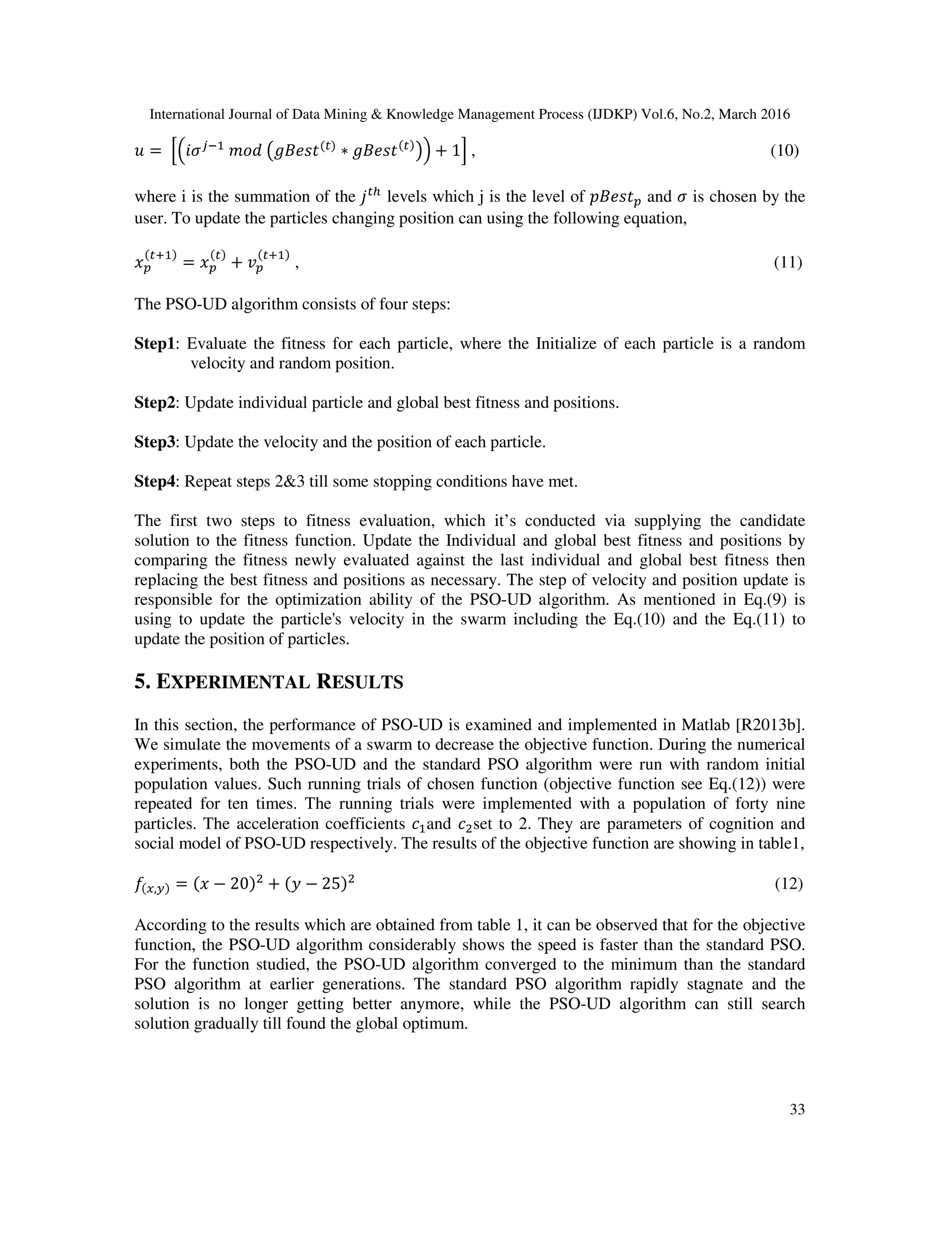 International Journal of Data Mining & Knowledge Management Process (IJDKP) Vol.6, No.2, March 2016 33 ‫ݑ‬ = ቂቀ݅ߪ௝ିଵ ݉‫݀݋‬ ൫݃‫ݐݏ݁ܤ‬ሺ௧ሻ ∗ ݃‫ݐݏ݁ܤ‬ሺ௧ሻ ൯ቁ + 1ቃ , (10) where i is the summation of the ݆௧௛ levels which j is the level of ‫ݐݏ݁ܤ݌‬௣ and ߪ is chosen by the user. To update the particles changing position can using the following equation, ‫ݔ‬௣ ሺ௧ାଵሻ = ‫ݔ‬௣ ሺ௧ሻ + ‫ݒ‬௣ ሺ௧ାଵሻ , (11) The PSO-UD algorithm consists of four steps: Step1: Evaluate the fitness for each particle, where the Initialize of each particle is a random velocity and random position. Step2: Update individual particle and global best fitness and positions. Step3: Update the velocity and the position of each particle. Step4: Repeat steps 2&3 till some stopping conditions have met. The first two steps to fitness evaluation, which it’s conducted via supplying the candidate solution to the fitness function. Update the Individual and global best fitness and positions by comparing the fitness newly evaluated against the last individual and global best fitness then replacing the best fitness and positions as necessary. The step of velocity and position update is responsible for the optimization ability of the PSO-UD algorithm. As mentioned in Eq.(9) is using to update the particle's velocity in the swarm including the Eq.(10) and the Eq.(11) to update the position of particles. 5. EXPERIMENTAL RESULTS In this section, the performance of PSO-UD is examined and implemented in Matlab [R2013b]. We simulate the movements of a swarm to decrease the objective function. During the numerical experiments, both the PSO-UD and the standard PSO algorithm were run with random initial population values. Such running trials of chosen function (objective function see Eq.(12)) were repeated for ten times. The running trials were implemented with a population of forty nine particles. The acceleration coefficients ܿଵand ܿଶset to 2. They are parameters of cognition and social model of PSO-UD respectively. The results of the objective function are showing in table1, ݂ሺ௫,௬ሻ = ሺ‫ݔ‬ − 20ሻଶ + ሺ‫ݕ‬ − 25ሻଶ (12) According to the results which are obtained from table 1, it can be observed that for the objective function, the PSO-UD algorithm considerably shows the speed is faster than the standard PSO. For the function studied, the PSO-UD algorithm converged to the minimum than the standard PSO algorithm at earlier generations. The standard PSO algorithm rapidly stagnate and the solution is no longer getting better anymore, while the PSO-UD algorithm can still search solution gradually till found the global optimum. 
