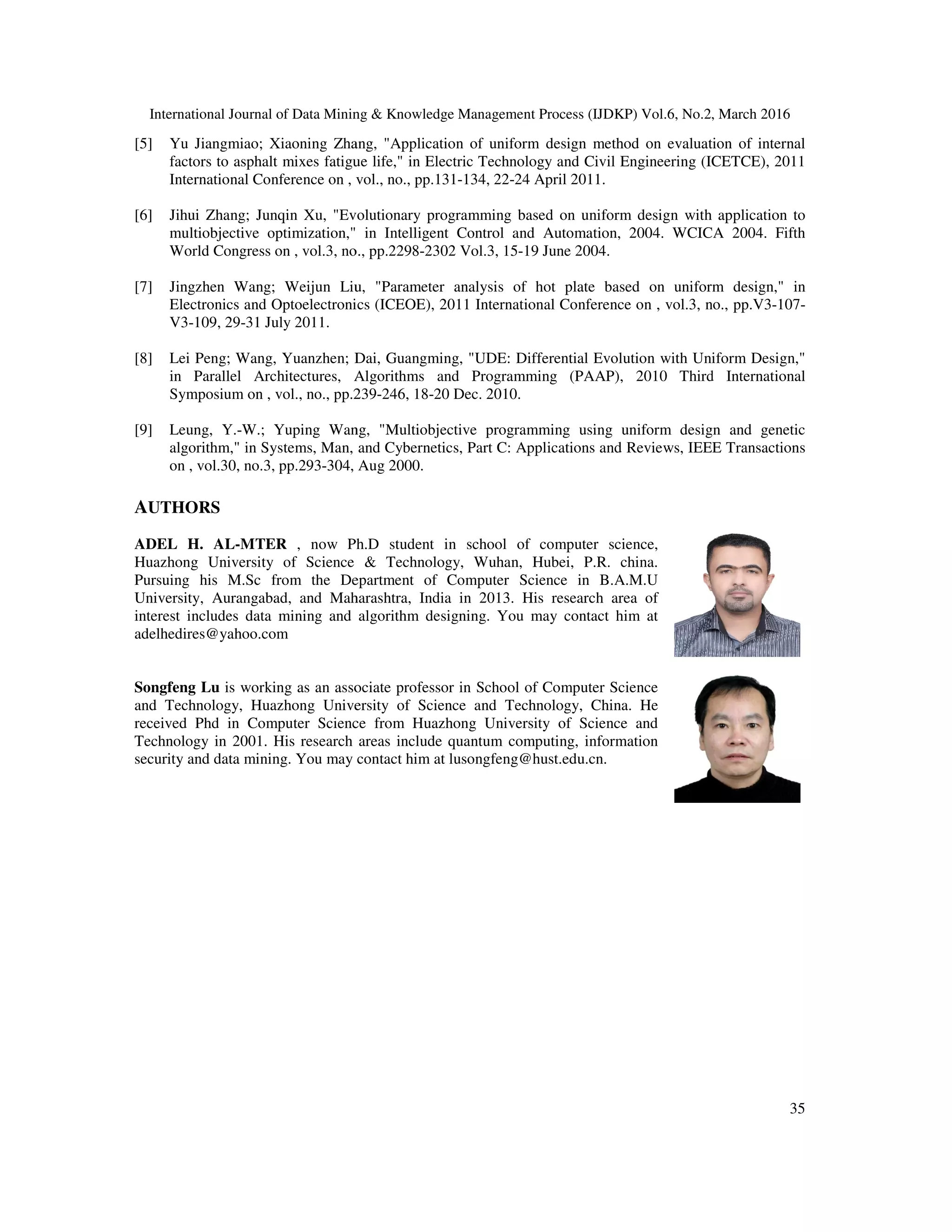International Journal of Data Mining & Knowledge Management Process (IJDKP) [5] Yu Jiangmiao; Xiaoning Zhang, "Application of uniform design method on evaluation of internal factors to asphalt mixes fatigue life," in Electric Technology and Civil Engineering (ICETCE), 2011 International Conference on , vol., no., pp.131 [6] Jihui Zhang; Junqin Xu, "Evolutionary programming based on uniform design with applica multiobjective optimization," in Intelligent Control and Automation, 2004. WCICA 2004. Fifth World Congress on , vol.3, no., pp.2298 [7] Jingzhen Wang; Weijun Liu, "Parameter analysis of hot plate based on uniform desi Electronics and Optoelectronics (ICEOE), 2011 International Conference on , vol.3, no., pp.V3 V3-109, 29-31 July 2011. [8] Lei Peng; Wang, Yuanzhen; Dai, Guangming, "UDE: Differential Evolution with Uniform Design," in Parallel Architectures, Algorithms and Programming (PAAP), 2010 Third International Symposium on , vol., no., pp.239 [9] Leung, Y.-W.; Yuping Wang, "Multiobjective programming using uniform design and genetic algorithm," in Systems, Man, and Cybernetics, Pa on , vol.30, no.3, pp.293-304, Aug 2000. AUTHORS ADEL H. AL-MTER , now Ph.D student in school of computer science, Huazhong University of Science & Technology, Wuhan, Hubei, P.R. china. Pursuing his M.Sc from the Department of Computer Science in B.A.M.U University, Aurangabad, and Maharashtra, India in 2013. His research area of interest includes data mining and algorithm designing. You may contact him at adelhedires@yahoo.com Songfeng Lu is working as an associate professor in School of Computer Science and Technology, Huazhong University of Science and Technology, China. He received Phd in Computer Science from Huazhong University of Science and Technology in 2001. His research areas inc security and data mining. You may contact him at lusongfeng@hust.edu.cn. International Journal of Data Mining & Knowledge Management Process (IJDKP) Vol.6, No.2, March 2016 Yu Jiangmiao; Xiaoning Zhang, "Application of uniform design method on evaluation of internal s to asphalt mixes fatigue life," in Electric Technology and Civil Engineering (ICETCE), 2011 International Conference on , vol., no., pp.131-134, 22-24 April 2011. Jihui Zhang; Junqin Xu, "Evolutionary programming based on uniform design with applica multiobjective optimization," in Intelligent Control and Automation, 2004. WCICA 2004. Fifth World Congress on , vol.3, no., pp.2298-2302 Vol.3, 15-19 June 2004. Jingzhen Wang; Weijun Liu, "Parameter analysis of hot plate based on uniform desi Electronics and Optoelectronics (ICEOE), 2011 International Conference on , vol.3, no., pp.V3 Lei Peng; Wang, Yuanzhen; Dai, Guangming, "UDE: Differential Evolution with Uniform Design," Algorithms and Programming (PAAP), 2010 Third International Symposium on , vol., no., pp.239-246, 18-20 Dec. 2010. W.; Yuping Wang, "Multiobjective programming using uniform design and genetic algorithm," in Systems, Man, and Cybernetics, Part C: Applications and Reviews, IEEE Transactions 304, Aug 2000. , now Ph.D student in school of computer science, Huazhong University of Science & Technology, Wuhan, Hubei, P.R. china. c from the Department of Computer Science in B.A.M.U University, Aurangabad, and Maharashtra, India in 2013. His research area of interest includes data mining and algorithm designing. You may contact him at is working as an associate professor in School of Computer Science and Technology, Huazhong University of Science and Technology, China. He received Phd in Computer Science from Huazhong University of Science and Technology in 2001. His research areas include quantum computing, information security and data mining. You may contact him at lusongfeng@hust.edu.cn. Vol.6, No.2, March 2016 35 Yu Jiangmiao; Xiaoning Zhang, "Application of uniform design method on evaluation of internal s to asphalt mixes fatigue life," in Electric Technology and Civil Engineering (ICETCE), 2011 Jihui Zhang; Junqin Xu, "Evolutionary programming based on uniform design with application to multiobjective optimization," in Intelligent Control and Automation, 2004. WCICA 2004. Fifth Jingzhen Wang; Weijun Liu, "Parameter analysis of hot plate based on uniform design," in Electronics and Optoelectronics (ICEOE), 2011 International Conference on , vol.3, no., pp.V3-107- Lei Peng; Wang, Yuanzhen; Dai, Guangming, "UDE: Differential Evolution with Uniform Design," Algorithms and Programming (PAAP), 2010 Third International W.; Yuping Wang, "Multiobjective programming using uniform design and genetic rt C: Applications and Reviews, IEEE Transactions 