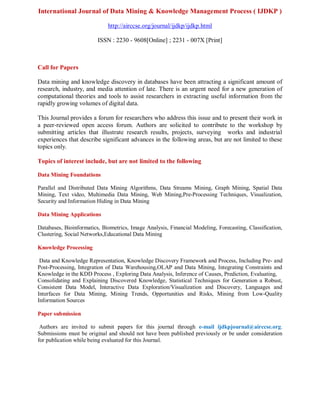 International Journal of Data Mining & Knowledge Management Process ( IJDKP )
http://airccse.org/journal/ijdkp/ijdkp.html
ISSN : 2230 - 9608[Online] ; 2231 - 007X [Print]
Call for Papers
Data mining and knowledge discovery in databases have been attracting a significant amount of
research, industry, and media attention of late. There is an urgent need for a new generation of
computational theories and tools to assist researchers in extracting useful information from the
rapidly growing volumes of digital data.
This Journal provides a forum for researchers who address this issue and to present their work in
a peer-reviewed open access forum. Authors are solicited to contribute to the workshop by
submitting articles that illustrate research results, projects, surveying works and industrial
experiences that describe significant advances in the following areas, but are not limited to these
topics only.
Topics of interest include, but are not limited to the following
Data Mining Foundations
Parallel and Distributed Data Mining Algorithms, Data Streams Mining, Graph Mining, Spatial Data
Mining, Text video, Multimedia Data Mining, Web Mining,Pre-Processing Techniques, Visualization,
Security and Information Hiding in Data Mining
Data Mining Applications
Databases, Bioinformatics, Biometrics, Image Analysis, Financial Modeling, Forecasting, Classification,
Clustering, Social Networks,Educational Data Mining
Knowledge Processing
Data and Knowledge Representation, Knowledge Discovery Framework and Process, Including Pre- and
Post-Processing, Integration of Data Warehousing,OLAP and Data Mining, Integrating Constraints and
Knowledge in the KDD Process , Exploring Data Analysis, Inference of Causes, Prediction, Evaluating,
Consolidating and Explaining Discovered Knowledge, Statistical Techniques for Generation a Robust,
Consistent Data Model, Interactive Data Exploration/Visualization and Discovery, Languages and
Interfaces for Data Mining, Mining Trends, Opportunities and Risks, Mining from Low-Quality
Information Sources
Paper submission
Authors are invited to submit papers for this journal through e-mail ijdkpjournal@airccse.org.
Submissions must be original and should not have been published previously or be under consideration
for publication while being evaluated for this Journal.
 