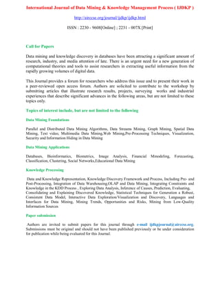 International Journal of Data Mining & Knowledge Management Process ( IJDKP )
http://airccse.org/journal/ijdkp/ijdkp.html
ISSN : 2230 - 9608[Online] ; 2231 - 007X [Print]
Call for Papers
Data mining and knowledge discovery in databases have been attracting a significant amount of
research, industry, and media attention of late. There is an urgent need for a new generation of
computational theories and tools to assist researchers in extracting useful information from the
rapidly growing volumes of digital data.
This Journal provides a forum for researchers who address this issue and to present their work in
a peer-reviewed open access forum. Authors are solicited to contribute to the workshop by
submitting articles that illustrate research results, projects, surveying works and industrial
experiences that describe significant advances in the following areas, but are not limited to these
topics only.
Topics of interest include, but are not limited to the following
Data Mining Foundations
Parallel and Distributed Data Mining Algorithms, Data Streams Mining, Graph Mining, Spatial Data
Mining, Text video, Multimedia Data Mining,Web Mining,Pre-Processing Techniques, Visualization,
Security and Information Hiding in Data Mining
Data Mining Applications
Databases, Bioinformatics, Biometrics, Image Analysis, Financial Mmodeling, Forecasting,
Classification, Clustering, Social Networks,Educational Data Mining
Knowledge Processing
Data and Knowledge Representation, Knowledge Discovery Framework and Process, Including Pre- and
Post-Processing, Integration of Data Warehousing,OLAP and Data Mining, Integrating Constraints and
Knowledge in the KDD Process , Exploring Data Analysis, Inference of Causes, Prediction, Evaluating,
Consolidating and Explaining Discovered Knowledge, Statistical Techniques for Generation a Robust,
Consistent Data Model, Interactive Data Exploration/Visualization and Discovery, Languages and
Interfaces for Data Mining, Mining Trends, Opportunities and Risks, Mining from Low-Quality
Information Sources
Paper submission
Authors are invited to submit papers for this journal through e-mail ijdkpjournal@airccse.org.
Submissions must be original and should not have been published previously or be under consideration
for publication while being evaluated for this Journal.
 