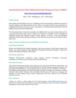 International Journal of Data Mining & Knowledge Management Process ( IJDKP )
http://airccse.org/journal/ijdkp/ijdkp.html
ISSN : 2230 - 9608[Online] ; 2231 - 007X [Print]
Call for Papers
Data mining and knowledge discovery in databases have been attracting a significant amount of
research, industry, and media attention of late. There is an urgent need for a new generation of
computational theories and tools to assist researchers in extracting useful information from the
rapidly growing volumes of digital data.
This Journal provides a forum for researchers who address this issue and to present their work in
a peer-reviewed open access forum. Authors are solicited to contribute to the workshop by
submitting articles that illustrate research results, projects, surveying works and industrial
experiences that describe significant advances in the following areas, but are not limited to these
topics only.
Topics of interest include, but are not limited to the following
Data Mining Foundations
Parallel and Distributed Data Mining Algorithms, Data Streams Mining, Graph Mining, Spatial Data
Mining, Text video, Multimedia Data Mining,Web Mining,Pre-Processing Techniques, Visualization,
Security and Information Hiding in Data Mining
Data Mining Applications
Databases, Bioinformatics, Biometrics, Image Analysis, Financial Mmodeling, Forecasting,
Classification, Clustering, Social Networks,Educational Data Mining
Knowledge Processing
Data and Knowledge Representation, Knowledge Discovery Framework and Process, Including Pre- and
Post-Processing, Integration of Data Warehousing,OLAP and Data Mining, Integrating Constraints and
Knowledge in the KDD Process , Exploring Data Analysis, Inference of Causes, Prediction, Evaluating,
Consolidating and Explaining Discovered Knowledge, Statistical Techniques for Generation a Robust,
Consistent Data Model, Interactive Data Exploration/Visualization and Discovery, Languages and
Interfaces for Data Mining, Mining Trends, Opportunities and Risks, Mining from Low-Quality
Information Sources
Paper submission
Authors are invited to submit papers for this journal through e-mail ijdkpjournal@airccse.org.
Submissions must be original and should not have been published previously or be under consideration
for publication while being evaluated for this Journal.
 