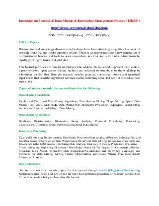 International Journal of Data Mining & Knowledge Management Process ( IJDKP )
http://airccse.org/journal/ijdkp/ijdkp.html
ISSN : 2230 - 9608[Online] ; 2231 - 007X [Print]
Call for Papers
Data mining and knowledge discovery in databases have been attracting a significant amount of
research, industry, and media attention of late. There is an urgent need for a new generation of
computational theories and tools to assist researchers in extracting useful information from the
rapidly growing volumes of digital data.
This Journal provides a forum for researchers who address this issue and to present their work in
a peer-reviewed open access forum. Authors are solicited to contribute to the workshop by
submitting articles that illustrate research results, projects, surveying works and industrial
experiences that describe significant advances in the following areas, but are not limited to these
topics only.
Topics of interest include, but are not limited to the following
Data Mining Foundations
Parallel and Distributed Data Mining Algorithms, Data Streams Mining, Graph Mining, Spatial Data
Mining, Text video, Multimedia Data Mining,Web Mining,Pre-Processing Techniques, Visualization,
Security and Information Hiding in Data Mining
Data Mining Applications
Databases, Bioinformatics, Biometrics, Image Analysis, Financial Mmodeling, Forecasting,
Classification, Clustering, Social Networks,Educational Data Mining
Knowledge Processing
Data and Knowledge Representation, Knowledge Discovery Framework and Process, Including Pre- and
Post-Processing, Integration of Data Warehousing,OLAP and Data Mining, Integrating Constraints and
Knowledge in the KDD Process , Exploring Data Analysis, Inference of Causes, Prediction, Evaluating,
Consolidating and Explaining Discovered Knowledge, Statistical Techniques for Generation a Robust,
Consistent Data Model, Interactive Data Exploration/Visualization and Discovery, Languages and
Interfaces for Data Mining, Mining Trends, Opportunities and Risks, Mining from Low-Quality
Information Sources
Paper submission
Authors are invited to submit papers for this journal through e-mail ijdkpjournal@airccse.org.
Submissions must be original and should not have been published previously or be under consideration
for publication while being evaluated for this Journal.
 