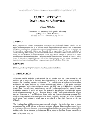 International Journal of Database Management Systems ( IJDMS ) Vol.5, No.2, April 2013
DOI : 10.5121/ijdms.2013.5201 1
CLOUD DATABASE
DATABASE AS A SERVICE
Waleed Al Shehri
Department of Computing, Macquarie University
Sydney, NSW 2109, Australia
waleed.alshehri@students.mq.edu.au
ABSTRACT
Cloud computing has been the most adoptable technology in the recent times, and the database has also
moved to cloud computing now, so we will look into the details of database as a service and its functioning.
This paper includes all the basic information about the database as a service. The working of database as a
service and the challenges it is facing are discussed with an appropriate. The structure of database in
cloud computing and its working in collaboration with nodes is observed under database as a service. This
paper also will highlight the important things to note down before adopting a database as a service
provides that is best amongst the other. The advantages and disadvantages of database as a service will let
you to decide either to use database as a service or not. Database as a service has already been adopted by
many e-commerce companies and those companies are getting benefits from this service.
KEYWORDS
Database, cloud computing, Virtualization, Database as a Service (DBaaS).
1. INTRODUCTION
A database can be accessed by the clients via the internet from the cloud database service
provider and is deliverable to the users when they demand it. In other words, cloud database is
designed for virtualized computer environment. The cloud database is implemented using cloud
computing that means utilizing the software and hardware resources of the cloud computing
service provider. Cloud computing is growing at a very high pace in the IT industry around the
world. Many companies have started moving towards cloud computing and accessing their data
from cloud database. A survey has shown that almost 36 percent of the companies are running
applications through cloud services (Mimecast Survey, 2011). Cloud computing can be referred
as a new dimension in IT world in terms of cost saving and faster application performance. This
trend of the companies shows that in the near future, companies will start relying on the cloud
applications. Cloud database is mostly used as a service. It is also called Database as a Service
(DBaaS).
The cloud database will become the most adopted technology for storing huge data by many
companies of the world. It is not as simple as taking the relational database and deploying it over
a cloud server. It is more than that. It means that adding of additional nodes when required online,
and increasing the performance of the database. There is need to distribute the data over different
 