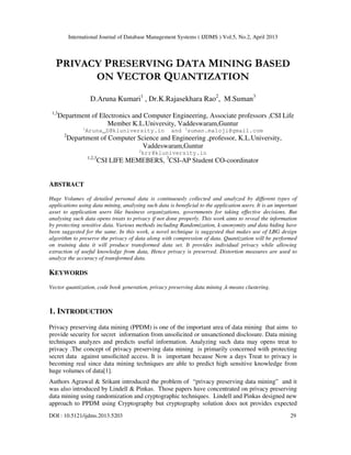 International Journal of Database Management Systems ( IJDMS ) Vol.5, No.2, April 2013
DOI : 10.5121/ijdms.2013.5203 29
PRIVACY PRESERVING DATA MINING BASED
ON VECTOR QUANTIZATION
D.Aruna Kumari1
, Dr.K.Rajasekhara Rao2
, M.Suman3
1,3
Department of Electronics and Computer Engineering, Associate professors ,CSI Life
Member K.L.University, Vaddeswaram,Guntur
1
Aruna_D@kluniversity.in and 3
suman.maloji@gmail.com
2
Department of Computer Science and Engineering ,professor, K.L.University,
Vaddeswaram,Guntur
2
krr@kluniversity.in
1,2,3
CSI LIFE MEMEBERS, 3
CSI-AP Student CO-coordinator
ABSTRACT
Huge Volumes of detailed personal data is continuously collected and analyzed by different types of
applications using data mining, analysing such data is beneficial to the application users. It is an important
asset to application users like business organizations, governments for taking effective decisions. But
analysing such data opens treats to privacy if not done properly. This work aims to reveal the information
by protecting sensitive data. Various methods including Randomization, k-anonymity and data hiding have
been suggested for the same. In this work, a novel technique is suggested that makes use of LBG design
algorithm to preserve the privacy of data along with compression of data. Quantization will be performed
on training data it will produce transformed data set. It provides individual privacy while allowing
extraction of useful knowledge from data, Hence privacy is preserved. Distortion measures are used to
analyze the accuracy of transformed data.
KEYWORDS
Vector quantization, code book generation, privacy preserving data mining ,k-means clustering.
1. INTRODUCTION
Privacy preserving data mining (PPDM) is one of the important area of data mining that aims to
provide security for secret information from unsolicited or unsanctioned disclosure. Data mining
techniques analyzes and predicts useful information. Analyzing such data may opens treat to
privacy .The concept of privacy preserving data mining is primarily concerned with protecting
secret data against unsolicited access. It is important because Now a days Treat to privacy is
becoming real since data mining techniques are able to predict high sensitive knowledge from
huge volumes of data[1].
Authors Agrawal & Srikant introduced the problem of “privacy preserving data mining” and it
was also introduced by Lindell & Pinkas. Those papers have concentrated on privacy preserving
data mining using randomization and cryptographic techniques. Lindell and Pinkas designed new
approach to PPDM using Cryptography but cryptography solution does not provides expected
 