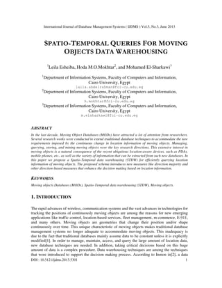 International Journal of Database Management Systems ( IJDMS ) Vol.5, No.3, June 2013
DOI : 10.5121/ijdms.2013.5301 1
SPATIO-TEMPORAL QUERIES FOR MOVING
OBJECTS DATA WAREHOUSING
1
Leila Esheiba, Hoda M.O.Mokhtar2
, and Mohamed El-Sharkawi3
1
Department of Information Systems, Faculty of Computers and Information,
Cairo University, Egypt
laila.abdelrahman@fci-cu.edu.eg
2
Department of Information Systems, Faculty of Computers and Information,
Cairo University, Egypt
h.mokhtar@fci-cu.edu.eg
3
Department of Information Systems, Faculty of Computers and Information,
Cairo University, Egypt
m.elsharkawi@fci-cu.edu.eg
ABSTRACT
In the last decade, Moving Object Databases (MODs) have attracted a lot of attention from researchers.
Several research works were conducted to extend traditional database techniques to accommodate the new
requirements imposed by the continuous change in location information of moving objects. Managing,
querying, storing, and mining moving objects were the key research directions. This extensive interest in
moving objects is a natural consequence of the recent ubiquitous location-aware devices, such as PDAs,
mobile phones, etc., as well as the variety of information that can be extracted from such new databases. In
this paper we propose a Spatio-Temporal data warehousing (STDW) for efficiently querying location
information of moving objects. The proposed schema introduces new measures like direction majority and
other direction-based measures that enhance the decision making based on location information.
KEYWORDS
Moving objects Databases (MODs), Spatio-Temporal data warehousing (STDW), Moving objects.
1. INTRODUCTION
The rapid advances of wireless, communication systems and the vast advances in technologies for
tracking the positions of continuously moving objects are among the reasons for new emerging
applications like traffic control, location-based services, fleet management, m-commerce, E-911,
and many others. Moving objects are geometries that change their position and/or shape
continuously over time. This unique characteristic of moving objects makes traditional database
management systems no longer adequate to accommodate moving objects. This inadequacy is
due to the fact that traditional databases mainly assume data to be constant unless it is explicitly
modified[1]. In order to manage, maintain, access, and query the large amount of location data,
new database techniques are needed. In addition, taking critical decisions based on this huge
amount of data is a complex procedure. Data warehousing techniques are among the techniques
that were introduced to support the decision making process. According to Inmon in[2], a data
 