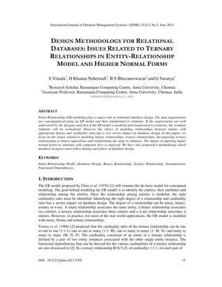 International Journal of Database Management Systems ( IJDMS ) Vol.5, No.3, June 2013
DOI : 10.5121/ijdms.2013.5302 15
DESIGN METHODOLOGY FOR RELATIONAL
DATABASES: ISSUES RELATED TO TERNARY
RELATIONSHIPS IN ENTITY-RELATIONSHIP
MODEL AND HIGHER NORMAL FORMS
S Vimala1
, H Khanna Nehemiah2
, R S Bhuvaneswaran2
and G Saranya1
1
Research Scholar, Ramanujan Computing Centre, Anna University, Chennai.
2
Associate Professor, Ramanujan Computing Centre, Anna University, Chennai, India.
nehemiah@annauniv.edu
ABSTRACT
Entity-Relationship (ER) modeling plays a major role in relational database design. The data requirements
are conceptualized using an ER model and then transformed to relations. If the requirements are well
understood by the designer and then if the ER model is modeled and transformed to relations, the resultant
relations will be normalized. However the choice of modeling relationships between entities with
appropriate degree and cardinality ratio has a very severe impact on database design. In this paper, we
focus on the issues related to modeling binary relationships, ternary relationships, decomposing ternary
relationships to binary equivalents and transforming the same to relations. The impact of applying higher
normal forms to relations with composite keys is analyzed. We have also proposed a methodology which
database designers must follow during each phase of database design.
KEYWORDS
Entity-Relationship Model, Database Design, Binary Relationship, Ternary Relationship, Normalization,
Functional Dependencies.
1. INTRODUCTION
The ER model proposed by Chen et al. (1976) [1] still remains the de-facto model for conceptual
modeling. The goal behind modeling the ER model is to identify the entities, their attributes and
relationship among the entities. Once the relationship among entities is modeled, the right
cardinality ratio must be identified. Identifying the right degree of a relationship and cardinality
ratio has a severe impact on database design. The degree of a relationship can be unary, binary,
ternary or n-ary. A unary relationship associates the same entity, a binary relationship associates
two entities, a ternary relationship associates three entities and a n-ary relationship associates n
entities. However, in practice, for most of the real world applications, the ER model is modeled
with unary, binary and ternary relationships.
Teorey et al. (1986) [2] proposed that the cardinality ratio of the ternary relationship can be one
to one to one (1:1:1), one to one to many (1:1: M), one to many to many (1: M: N), and many to
many to many (M: N: P). The cardinality constraint of an entity in a ternary relationship is
defined by a pair of two entity instances associated with the other single entity instance. The
functional dependencies that can be derived for the various cardinalities of a ternary relationship
are also discussed in [2]. In a ternary relationship R(X,Y,Z) of cardinality 1:1:1, for each pair of
 