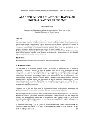 International Journal of Database Management Systems ( IJDMS ) Vol.5, No.3, June 2013
DOI : 10.5121/ijdms.2013.5303 39
ALGORITHM FOR RELATIONAL DATABASE
NORMALIZATION UP TO 3NF
Moussa Demba
Department of Computer Science & Information, Aljouf University
Sakaka, Kingdom of Saudi Arabia
bah.demba@ju.edu.sa
ABSTRACT
When an attempt is made to modify tables that have not been sufficiently normalized undesirable side-
effects may follow. This can be further specified as an update, insertion or deletion anomaly depending on
whether the action that causes the error is a row update, insertion or deletion respectively. If a relation R
has more than one key, each key is referred to as a candidate key of R. Most of the practical recent works
on database normalization use a restricted definition of normal forms where only the primary key (an
arbitrary chosen key) is taken into account and ignoring the rest of candidate keys.
In this paper, we propose an algorithmic approach for database normalization up to third normal form by
taking into account all candidate keys, including the primary key. The effectiveness of the proposed
approach is evaluated on many real world examples.
KEYWORDS
Relational database, Normalization, Normal forms, functional dependency, redundancy.
1. INTRODUCTION
Normalization is, in relational database design, the process of organizing data to minimize
redundancy. It usually involves dividing a database into two or more tables and defining
relationships between the tables. The objective is to isolate data so that additions, deletions, and
modifications of a field can be made in just one table and then propagated through the rest of the
database via the defined relationships. Edgar Codd, the inventor of the relational model, also
introduced the concept of normalization and Normal Forms (NF). The normal forms of relational
database theory provide criteria for determining a table's degree of vulnerability to logical
inconsistencies and anomalies. The higher the normal form applicable to a table, the less
vulnerable it is. In general, normalization requires additional tables and some designers find this
first difficult and then cumbersome.
Violating one of the first three rules of normalization, make the application anticipates any
problems that could occur, such as redundant data and inconsistent dependencies.
When using the general definitions of the second and third normal forms (2NF and 3NF for short)
we must be aware of partial and transitive dependencies on all candidate keys and not just the
primary key. This can make the process of normalization more complex; however, the general
definitions place additional constraints on the relations and may identify hidden redundancy in
relations that could be missed [1].
A functional dependency X→A is partial if some attribute B∈X can be removed from X and
the dependency still holds. Let A, B, and C be attributes of a relation R, A→B and B→C be two
 