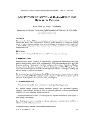 International Journal of Database Management Systems ( IJDMS ) Vol.5, No.3, June 2013
DOI : 10.5121/ijdms.2013.5304 53
A SURVEY ON EDUCATIONAL DATA MINING AND
RESEARCH TRENDS
Rajni Jindal and Malaya Dutta Borah
Department of Computer Engineering, Delhi Technological University, N. Delhi, India
rajnijindal@dce.ac.in
malayadutta@dce.ac.in
ABSTRACT
Educational Data Mining (EDM) is an emerging field exploring data in educational context by applying
different Data Mining (DM) techniques/tools. It provides intrinsic knowledge of teaching and learning
process for effective education planning. In this survey work focuses on components, research trends (1998
to 2012) of EDM highlighting its related Tools, Techniques and educational Outcomes. It also highlights
the Challenges EDM.
KEYWORDS
Educational Data Mining (EDM), EDM Components, DM Methods, Education Planning
1. INTRODUCTION
Educational Data Mining (EDM) is an emerging field exploring data in educational context by
applying different Data Mining (DM) techniques/tools. EDM inherits properties from areas like
Learning Analytics, Psychometrics, Artificial Intelligence, Information Technology, Machine
learning, Statics, Database Management System, Computing and Data Mining. It can be
considered as interdisciplinary research field which provides intrinsic knowledge of teaching and
learning process for effective education [18].
The exponential growth of educational data [37] from heterogeneous sources results an urgent
need for research in EDM. This can help to meet the objectives and to determine specific goals of
education. EDM objective can be classified in the following way:
(1) Academic Objectives
—Person oriented (related to direct participation in teaching and learning process)
E.g.: Student learning, cognitive learning, modelling, behavior, risk, performance analysis,
predicting right enrollment decision etc. both in traditional and digital environment and Faculty
modelling- job performance and satisfaction analysis.
—Department/Institutions oriented (related to particular department/institutions with respect to
time, sequence and demand).
E.g.: Redesign new courses according to industry requirements, identify realistic problems to
effective research and learning process.
—Domain Oriented (related to a particular branch/institutions)
 