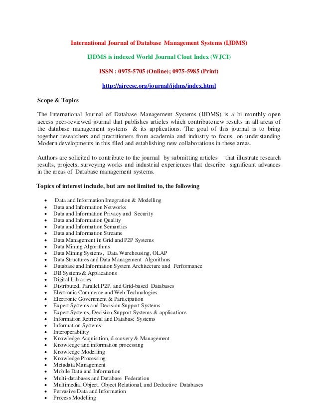 International Journal of Database Management Systems (IJDMS)
IJDMS is indexed World Journal Clout Index (WJCI)
ISSN : 0975-5705 (Online); 0975-5985 (Print)
http://airccse.org/journal/ijdms/index.html
Scope & Topics
The International Journal of Database Management Systems (IJDMS) is a bi monthly open
access peer-reviewed journal that publishes articles which contributenew results in all areas of
the database management systems & its applications. The goal of this journal is to bring
together researchers and practitioners from academia and industry to focus on understanding
Modern developments in this filed and establishing new collaborations in these areas.
Authors are solicited to contribute to the journal by submitting articles that illustrate research
results, projects, surveying works and industrial experiences that describe significant advances
in the areas of Database management systems.
Topics of interest include, but are not limited to, the following
 Data and Information Integration & Modelling
 Data and Information Networks
 Data and Information Privacy and Security
 Data and Information Quality
 Data and Information Semantics
 Data and Information Streams
 Data Management in Grid and P2P Systems
 Data Mining Algorithms
 Data Mining Systems, Data Warehousing, OLAP
 Data Structures and Data Management Algorithms
 Database and Information System Architecture and Performance
 DB Systems& Applications
 Digital Libraries
 Distributed, Parallel,P2P, and Grid-based Databases
 Electronic Commerce and Web Technologies
 Electronic Government & Participation
 Expert Systems and Decision Support Systems
 Expert Systems, Decision Support Systems & applications
 Information Retrieval and Database Systems
 Information Systems
 Interoperability
 Knowledge Acquisition, discovery & Management
 Knowledge and information processing
 Knowledge Modelling
 Knowledge Processing
 Metadata Management
 Mobile Data and Information
 Multi-databases and Database Federation
 Multimedia, Object, Object Relational, and Deductive Databases
 Pervasive Data and Information
 Process Modelling
 