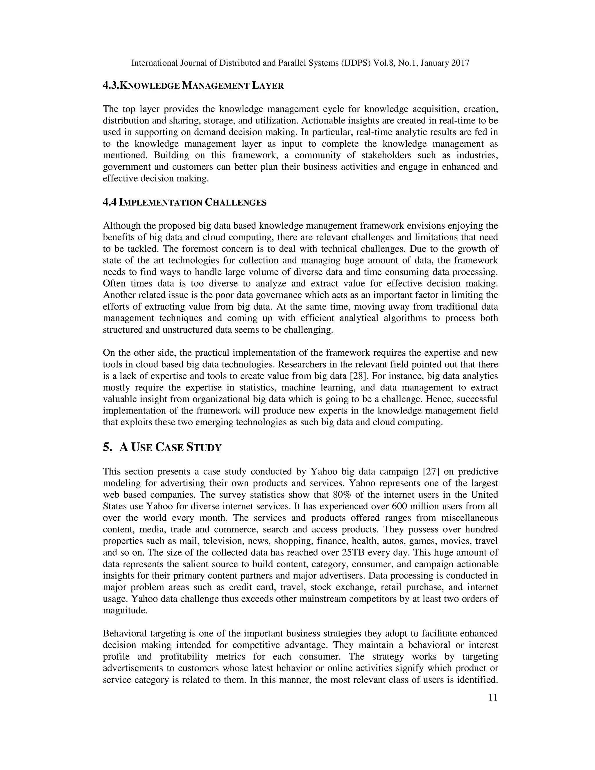 International Journal of Distributed and Parallel Systems (IJDPS) Vol.8, No.1, January 2017
11
4.3.KNOWLEDGE MANAGEMENT LAYER
The top layer provides the knowledge management cycle for knowledge acquisition, creation,
distribution and sharing, storage, and utilization. Actionable insights are created in real-time to be
used in supporting on demand decision making. In particular, real-time analytic results are fed in
to the knowledge management layer as input to complete the knowledge management as
mentioned. Building on this framework, a community of stakeholders such as industries,
government and customers can better plan their business activities and engage in enhanced and
effective decision making.
4.4 IMPLEMENTATION CHALLENGES
Although the proposed big data based knowledge management framework envisions enjoying the
benefits of big data and cloud computing, there are relevant challenges and limitations that need
to be tackled. The foremost concern is to deal with technical challenges. Due to the growth of
state of the art technologies for collection and managing huge amount of data, the framework
needs to find ways to handle large volume of diverse data and time consuming data processing.
Often times data is too diverse to analyze and extract value for effective decision making.
Another related issue is the poor data governance which acts as an important factor in limiting the
efforts of extracting value from big data. At the same time, moving away from traditional data
management techniques and coming up with efficient analytical algorithms to process both
structured and unstructured data seems to be challenging.
On the other side, the practical implementation of the framework requires the expertise and new
tools in cloud based big data technologies. Researchers in the relevant field pointed out that there
is a lack of expertise and tools to create value from big data [28]. For instance, big data analytics
mostly require the expertise in statistics, machine learning, and data management to extract
valuable insight from organizational big data which is going to be a challenge. Hence, successful
implementation of the framework will produce new experts in the knowledge management field
that exploits these two emerging technologies as such big data and cloud computing.
5. A USE CASE STUDY
This section presents a case study conducted by Yahoo big data campaign [27] on predictive
modeling for advertising their own products and services. Yahoo represents one of the largest
web based companies. The survey statistics show that 80% of the internet users in the United
States use Yahoo for diverse internet services. It has experienced over 600 million users from all
over the world every month. The services and products offered ranges from miscellaneous
content, media, trade and commerce, search and access products. They possess over hundred
properties such as mail, television, news, shopping, finance, health, autos, games, movies, travel
and so on. The size of the collected data has reached over 25TB every day. This huge amount of
data represents the salient source to build content, category, consumer, and campaign actionable
insights for their primary content partners and major advertisers. Data processing is conducted in
major problem areas such as credit card, travel, stock exchange, retail purchase, and internet
usage. Yahoo data challenge thus exceeds other mainstream competitors by at least two orders of
magnitude.
Behavioral targeting is one of the important business strategies they adopt to facilitate enhanced
decision making intended for competitive advantage. They maintain a behavioral or interest
profile and profitability metrics for each consumer. The strategy works by targeting
advertisements to customers whose latest behavior or online activities signify which product or
service category is related to them. In this manner, the most relevant class of users is identified.
 