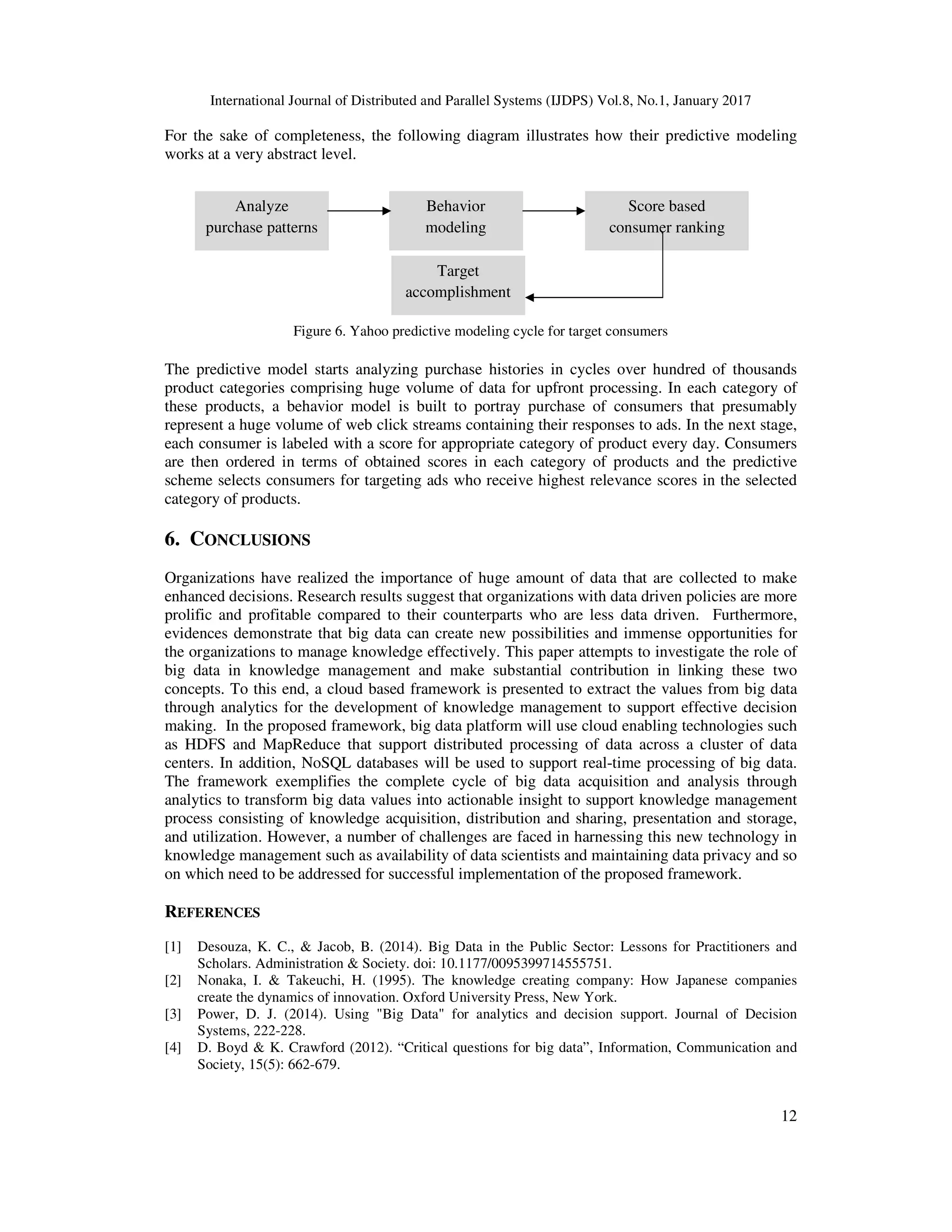 International Journal of Distributed and Parallel Systems (IJDPS) Vol.8, No.1, January 2017
12
For the sake of completeness, the following diagram illustrates how their predictive modeling
works at a very abstract level.
Figure 6. Yahoo predictive modeling cycle for target consumers
The predictive model starts analyzing purchase histories in cycles over hundred of thousands
product categories comprising huge volume of data for upfront processing. In each category of
these products, a behavior model is built to portray purchase of consumers that presumably
represent a huge volume of web click streams containing their responses to ads. In the next stage,
each consumer is labeled with a score for appropriate category of product every day. Consumers
are then ordered in terms of obtained scores in each category of products and the predictive
scheme selects consumers for targeting ads who receive highest relevance scores in the selected
category of products.
6. CONCLUSIONS
Organizations have realized the importance of huge amount of data that are collected to make
enhanced decisions. Research results suggest that organizations with data driven policies are more
prolific and profitable compared to their counterparts who are less data driven. Furthermore,
evidences demonstrate that big data can create new possibilities and immense opportunities for
the organizations to manage knowledge effectively. This paper attempts to investigate the role of
big data in knowledge management and make substantial contribution in linking these two
concepts. To this end, a cloud based framework is presented to extract the values from big data
through analytics for the development of knowledge management to support effective decision
making. In the proposed framework, big data platform will use cloud enabling technologies such
as HDFS and MapReduce that support distributed processing of data across a cluster of data
centers. In addition, NoSQL databases will be used to support real-time processing of big data.
The framework exemplifies the complete cycle of big data acquisition and analysis through
analytics to transform big data values into actionable insight to support knowledge management
process consisting of knowledge acquisition, distribution and sharing, presentation and storage,
and utilization. However, a number of challenges are faced in harnessing this new technology in
knowledge management such as availability of data scientists and maintaining data privacy and so
on which need to be addressed for successful implementation of the proposed framework.
REFERENCES
[1] Desouza, K. C., & Jacob, B. (2014). Big Data in the Public Sector: Lessons for Practitioners and
Scholars. Administration & Society. doi: 10.1177/0095399714555751.
[2] Nonaka, I. & Takeuchi, H. (1995). The knowledge creating company: How Japanese companies
create the dynamics of innovation. Oxford University Press, New York.
[3] Power, D. J. (2014). Using "Big Data" for analytics and decision support. Journal of Decision
Systems, 222-228.
[4] D. Boyd & K. Crawford (2012). “Critical questions for big data”, Information, Communication and
Society, 15(5): 662-679.
Analyze
purchase patterns
Behavior
modeling
Score based
consumer ranking
Target
accomplishment
 