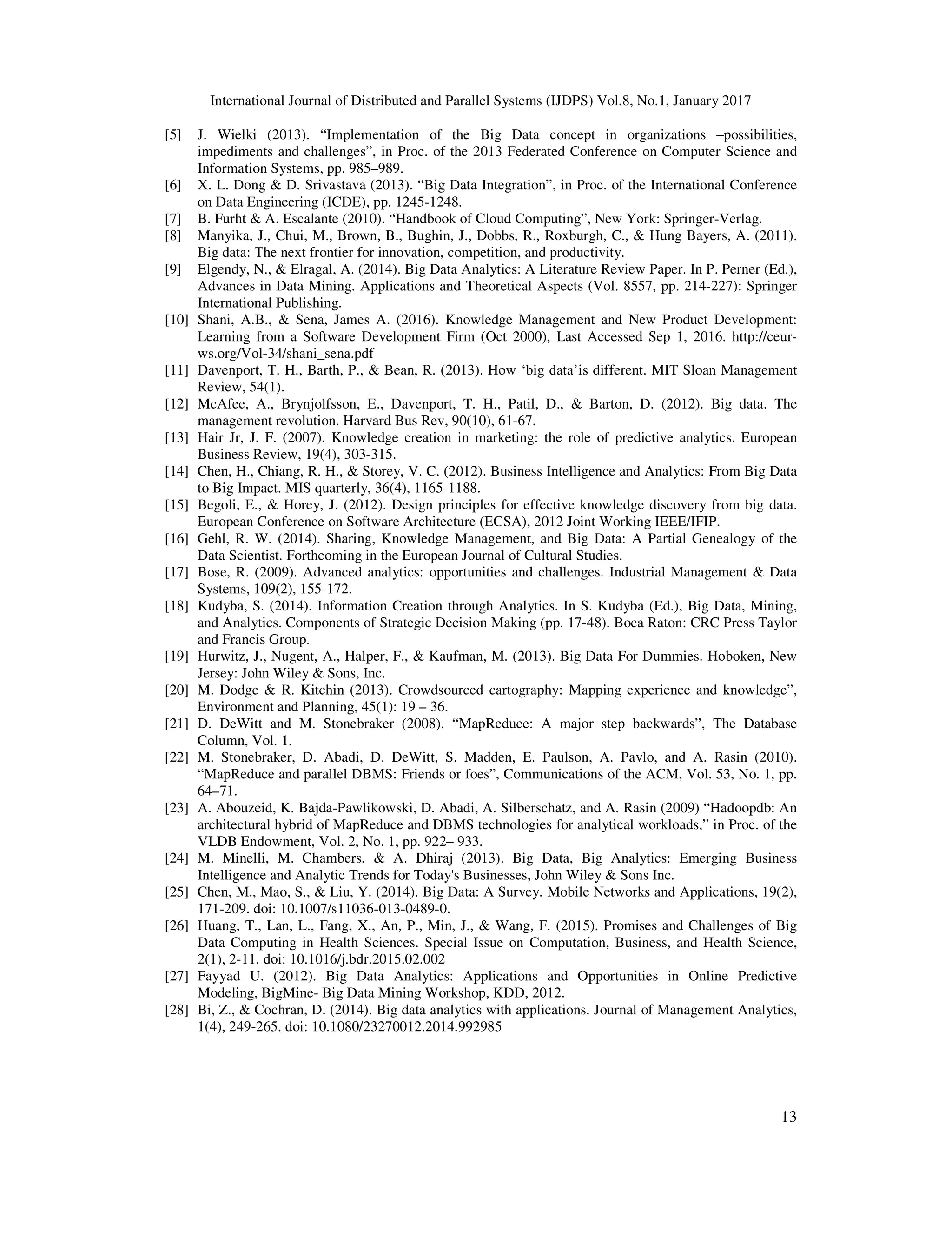 International Journal of Distributed and Parallel Systems (IJDPS) Vol.8, No.1, January 2017
13
[5] J. Wielki (2013). “Implementation of the Big Data concept in organizations –possibilities,
impediments and challenges”, in Proc. of the 2013 Federated Conference on Computer Science and
Information Systems, pp. 985–989.
[6] X. L. Dong & D. Srivastava (2013). “Big Data Integration”, in Proc. of the International Conference
on Data Engineering (ICDE), pp. 1245-1248.
[7] B. Furht & A. Escalante (2010). “Handbook of Cloud Computing”, New York: Springer-Verlag.
[8] Manyika, J., Chui, M., Brown, B., Bughin, J., Dobbs, R., Roxburgh, C., & Hung Bayers, A. (2011).
Big data: The next frontier for innovation, competition, and productivity.
[9] Elgendy, N., & Elragal, A. (2014). Big Data Analytics: A Literature Review Paper. In P. Perner (Ed.),
Advances in Data Mining. Applications and Theoretical Aspects (Vol. 8557, pp. 214-227): Springer
International Publishing.
[10] Shani, A.B., & Sena, James A. (2016). Knowledge Management and New Product Development:
Learning from a Software Development Firm (Oct 2000), Last Accessed Sep 1, 2016. http://ceur-
ws.org/Vol-34/shani_sena.pdf
[11] Davenport, T. H., Barth, P., & Bean, R. (2013). How ‘big data’is different. MIT Sloan Management
Review, 54(1).
[12] McAfee, A., Brynjolfsson, E., Davenport, T. H., Patil, D., & Barton, D. (2012). Big data. The
management revolution. Harvard Bus Rev, 90(10), 61-67.
[13] Hair Jr, J. F. (2007). Knowledge creation in marketing: the role of predictive analytics. European
Business Review, 19(4), 303-315.
[14] Chen, H., Chiang, R. H., & Storey, V. C. (2012). Business Intelligence and Analytics: From Big Data
to Big Impact. MIS quarterly, 36(4), 1165-1188.
[15] Begoli, E., & Horey, J. (2012). Design principles for effective knowledge discovery from big data.
European Conference on Software Architecture (ECSA), 2012 Joint Working IEEE/IFIP.
[16] Gehl, R. W. (2014). Sharing, Knowledge Management, and Big Data: A Partial Genealogy of the
Data Scientist. Forthcoming in the European Journal of Cultural Studies.
[17] Bose, R. (2009). Advanced analytics: opportunities and challenges. Industrial Management & Data
Systems, 109(2), 155-172.
[18] Kudyba, S. (2014). Information Creation through Analytics. In S. Kudyba (Ed.), Big Data, Mining,
and Analytics. Components of Strategic Decision Making (pp. 17-48). Boca Raton: CRC Press Taylor
and Francis Group.
[19] Hurwitz, J., Nugent, A., Halper, F., & Kaufman, M. (2013). Big Data For Dummies. Hoboken, New
Jersey: John Wiley & Sons, Inc.
[20] M. Dodge & R. Kitchin (2013). Crowdsourced cartography: Mapping experience and knowledge”,
Environment and Planning, 45(1): 19 – 36.
[21] D. DeWitt and M. Stonebraker (2008). “MapReduce: A major step backwards”, The Database
Column, Vol. 1.
[22] M. Stonebraker, D. Abadi, D. DeWitt, S. Madden, E. Paulson, A. Pavlo, and A. Rasin (2010).
“MapReduce and parallel DBMS: Friends or foes”, Communications of the ACM, Vol. 53, No. 1, pp.
64–71.
[23] A. Abouzeid, K. Bajda-Pawlikowski, D. Abadi, A. Silberschatz, and A. Rasin (2009) “Hadoopdb: An
architectural hybrid of MapReduce and DBMS technologies for analytical workloads,” in Proc. of the
VLDB Endowment, Vol. 2, No. 1, pp. 922– 933.
[24] M. Minelli, M. Chambers, & A. Dhiraj (2013). Big Data, Big Analytics: Emerging Business
Intelligence and Analytic Trends for Today's Businesses, John Wiley & Sons Inc.
[25] Chen, M., Mao, S., & Liu, Y. (2014). Big Data: A Survey. Mobile Networks and Applications, 19(2),
171-209. doi: 10.1007/s11036-013-0489-0.
[26] Huang, T., Lan, L., Fang, X., An, P., Min, J., & Wang, F. (2015). Promises and Challenges of Big
Data Computing in Health Sciences. Special Issue on Computation, Business, and Health Science,
2(1), 2-11. doi: 10.1016/j.bdr.2015.02.002
[27] Fayyad U. (2012). Big Data Analytics: Applications and Opportunities in Online Predictive
Modeling, BigMine- Big Data Mining Workshop, KDD, 2012.
[28] Bi, Z., & Cochran, D. (2014). Big data analytics with applications. Journal of Management Analytics,
1(4), 249-265. doi: 10.1080/23270012.2014.992985
 